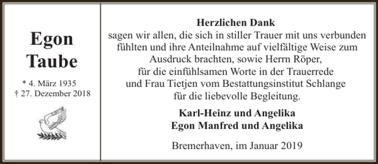 <p>Egon<br />Taube<br />* 4. März 1935<br />† 27. Dezember 2018</p><p>Herzlichen Dank<br />sagen wir allen, die sich in stiller Trauer mit uns verbunden<br />fühlten und ihre Anteilnahme auf vielfältige Weise zum<br />Ausdruck brachten, sowie Herrn Röper,<br />für die einfühlsamen Worte in der Trauerrede<br />und Frau Tietjen vom Bestattungsinstitut Schlange<br />für die liebevolle Begleitung.<br />Karl-Heinz und Angelika<br />Egon Manfred und Angelika<br />Bremerhaven, im Januar 2019</p>