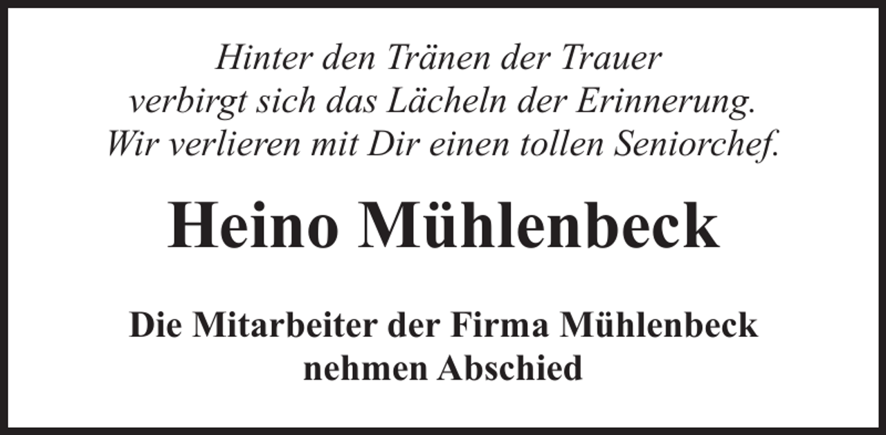 <p>Hinter den Tränen der Trauer<br />verbirgt sich das Lächeln der Erinnerung.<br />Wir verlieren mit Dir einen tollen Seniorchef.</p><p>Heino Mühlenbeck<br />Die Mitarbeiter der Firma Mühlenbeck<br />nehmen Abschied</p>