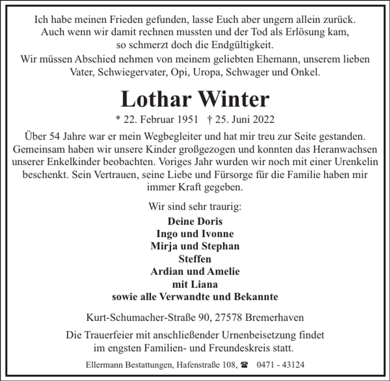 <p>Ich habe meinen Frieden gefunden, lasse Euch aber ungern allein zurück.<br />Auch wenn wir damit rechnen mussten und der Tod als Erlösung kam,<br />so schmerzt doch die Endgültigkeit.<br />Wir müssen Abschied nehmen von meinem geliebten Ehemann, unserem lieben<br />Vater, Schwiegervater, Opi, Uropa, Schwager und Onkel.</p><p>Lothar Winter</p><p>* 22. Februar 1951 † 25. Juni 2022<br />Über 54 Jahre war er mein Wegbegleiter und hat mir treu zur Seite gestanden.<br />Gemeinsam haben wir unsere Kinder großgezogen und konnten das Heranwachsen<br />unserer Enkelkinder beobachten. Voriges Jahr wurden wir noch mit einer Urenkelin<br />beschenkt. Sein Vertrauen, seine Liebe und Fürsorge für die Familie haben mir<br />immer Kraft gegeben.<br />Wir sind sehr traurig:<br />Deine Doris<br />Ingo und Ivonne<br />Mirja und Stephan<br />Steffen<br />Ardian und Amelie<br />mit Liana<br />sowie alle Verwandte und Bekannte<br />Kurt-Schumacher-Straße 90, 27578 Bremerhaven<br />Die Trauerfeier mit anschließender Urnenbeisetzung findet<br />im engsten Familien- und Freundeskreis statt.<br />Ellermann Bestattungen, Hafenstraße 108, ( 0471 - 43124</p>