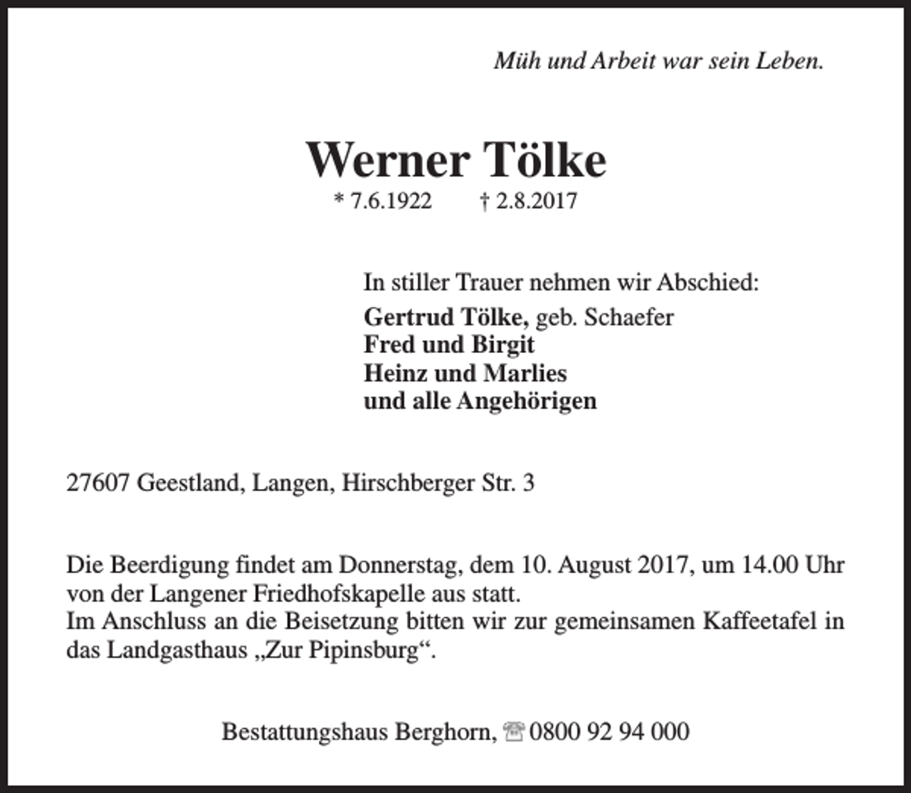 <p>Müh und Arbeit war sein Leben.</p><p>Werner Tölke<br />* 7.6.1922</p><p>† 2.8.2017</p><p>In stiller Trauer nehmen wir Abschied:<br />Gertrud Tölke, geb. Schaefer<br />Fred und Birgit<br />Heinz und Marlies<br />und alle Angehörigen<br />27607 Geestland, Langen, Hirschberger Str. 3<br />Die Beerdigung findet am Donnerstag, dem 10. August 2017, um 14.00 Uhr<br />von der Langener Friedhofskapelle aus statt.<br />Im Anschluss an die Beisetzung bitten wir zur gemeinsamen Kaffeetafel in<br />das Landgasthaus „Zur Pipinsburg“.<br />Bestattungshaus Berghorn,</p><p>0800 92 94 000</p>