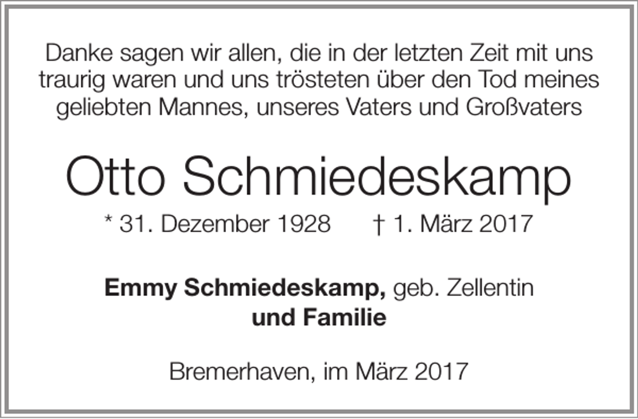 <p>Danke sagen wir allen, die in der letzten Zeit mit uns<br />traurig waren und uns trösteten über den Tod meines<br />geliebten Mannes, unseres Vaters und Großvaters</p><p>Otto Schmiedeskamp<br />* 31. Dezember 1928</p><p>† 1. März 2017</p><p>Emmy Schmiedeskamp, geb. Zellentin<br />und Familie<br />Bremerhaven, im März 2017</p>