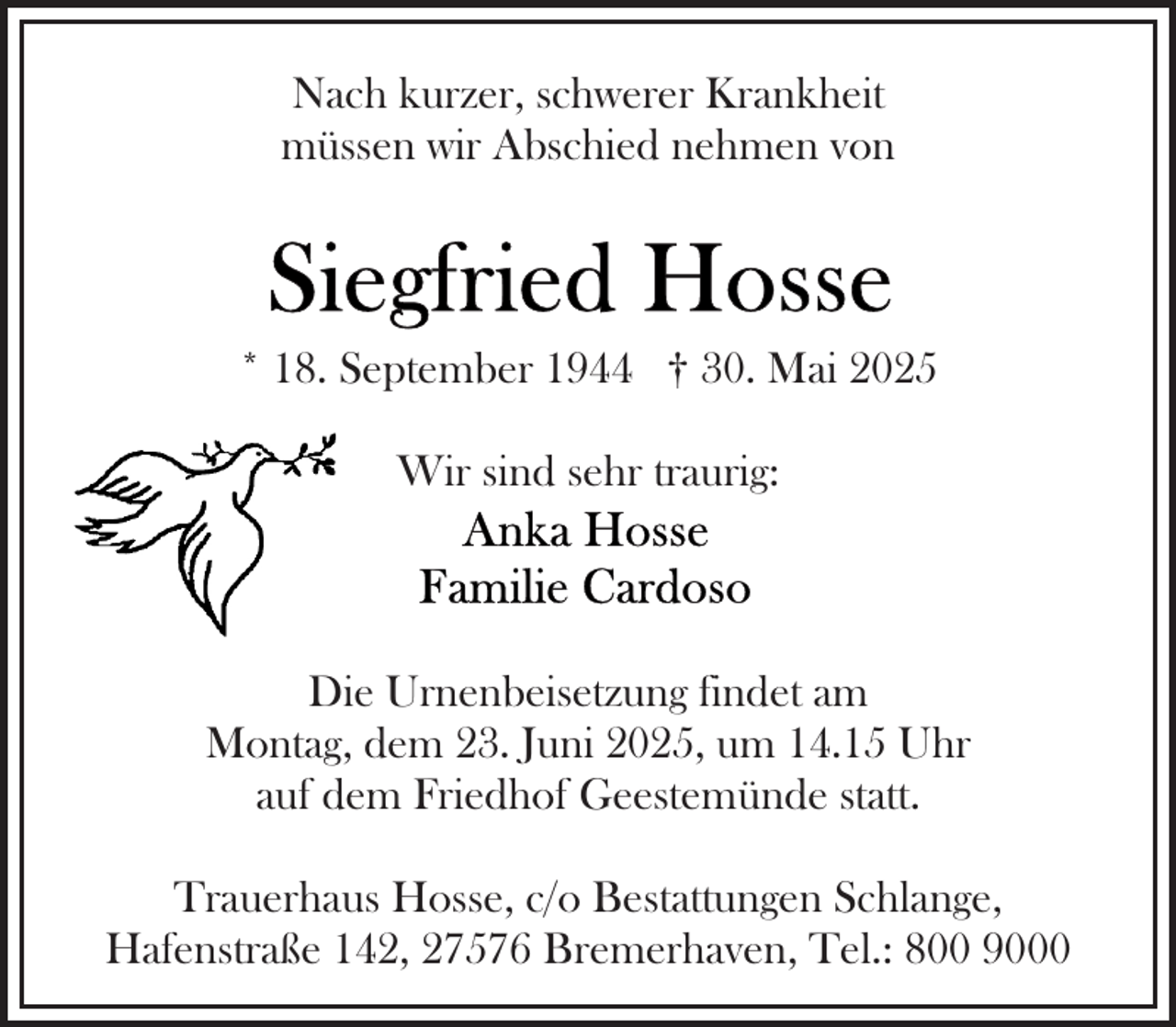 <p>Nach kurzer, schwerer Krankheit<br />müssen wir Abschied nehmen von</p><p>* 18. September 1944 † 30. Mai 2025<br />Wir sind sehr traurig:</p><p>Die Urnenbeisetzung findet am<br />Montag, dem 23. Juni 2025, um 14.15 Uhr<br />auf dem Friedhof Geestemünde statt.<br />Trauerhaus Hosse, c/o Bestattungen Schlange,<br />Hafenstraße 142, 27576 Bremerhaven, Tel.: 800 9000</p>