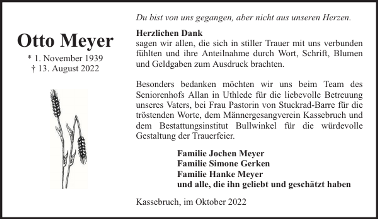 <p>Du bist von uns gegangen, aber nicht aus unseren Herzen.</p><p>Otto Meyer<br />* 1. November 1939<br />† 13. August 2022</p><p>Herzlichen Dank<br />sagen wir allen, die sich in stiller Trauer mit uns verbunden<br />fühlten und ihre Anteilnahme durch Wort, Schrift, Blumen<br />und Geldgaben zum Ausdruck brachten.<br />Besonders bedanken möchten wir uns beim Team des<br />Seniorenhofs Allan in Uthlede für die liebevolle Betreuung<br />unseres Vaters, bei Frau Pastorin von Stuckrad-Barre für die<br />tröstenden Worte, dem Männergesangverein Kassebruch und<br />dem Bestattungsinstitut Bullwinkel für die würdevolle<br />Gestaltung der Trauerfeier.<br />Familie Jochen Meyer<br />Familie Simone Gerken<br />Familie Hanke Meyer<br />und alle, die ihn geliebt und geschätzt haben<br />Kassebruch, im Oktober 2022</p>