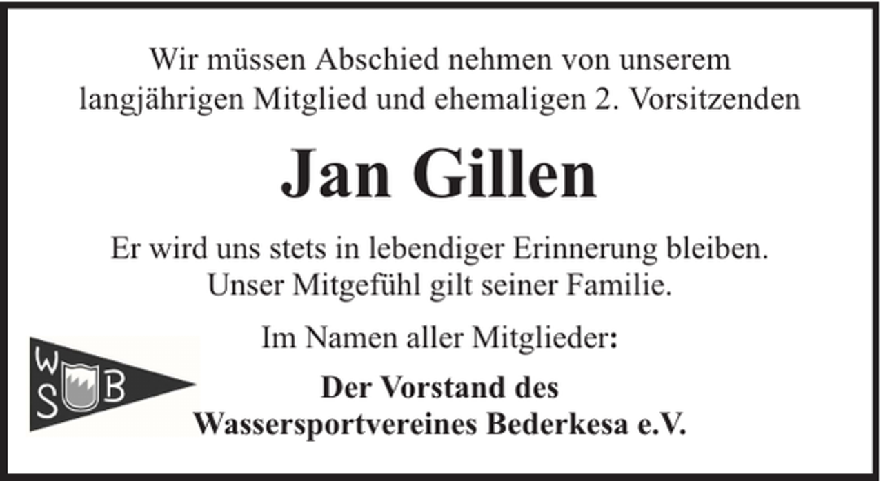 <p>Wir müssen Abschied nehmen von unserem<br />langjährigen Mitglied und ehemaligen 2. Vorsitzenden</p><p>Jan Gillen<br />Er wird uns stets in lebendiger Erinnerung bleiben.<br />Unser Mitgefühl gilt seiner Familie.<br />Im Namen aller Mitglieder:<br />Der Vorstand des<br />Wassersportvereines Bederkesa e.V.</p>
