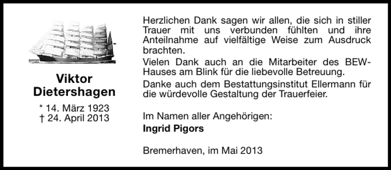<p>Viktor<br />Dietershagen<br />* 14. März 1923<br />† 24. April 2013</p><p>Herzlichen Dank sagen wir allen, die sich in stiller<br />Trauer mit uns verbunden fühlten und ihre<br />Anteilnahme auf vielfältige Weise zum Ausdruck<br />brachten.<br />Vielen Dank auch an die Mitarbeiter des BEWHauses am Blink für die liebevolle Betreuung.<br />Danke auch dem Bestattungsinstitut Ellermann für<br />die würdevolle Gestaltung der Trauerfeier.<br />Im Namen aller Angehörigen:<br />Ingrid Pigors<br />Bremerhaven, im Mai 2013</p>