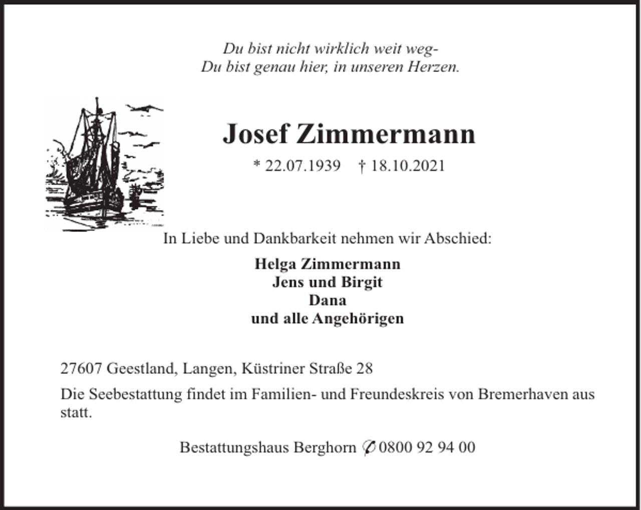 <p>Du bist nicht wirklich weit wegDu bist genau hier, in unseren Herzen.</p><p>Josef Zimmermann<br />* 22.07.1939</p><p>† 18.10.2021</p><p>In Liebe und Dankbarkeit nehmen wir Abschied:<br />Helga Zimmermann<br />Jens und Birgit<br />Dana<br />und alle Angehörigen<br />27607 Geestland, Langen, Küstriner Straße 28<br />Die Seebestattung findet im Familien- und Freundeskreis von Bremerhaven aus<br />statt.<br />Bestattungshaus Berghorn * 0800 92 94 00</p>