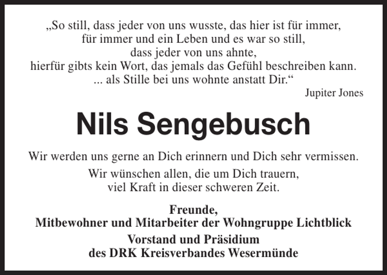 <p>„So still, dass jeder von uns wusste, das hier ist für immer,<br />für immer und ein Leben und es war so still,<br />dass jeder von uns ahnte,<br />hierfür gibts kein Wort, das jemals das Gefühl beschreiben kann.<br />... als Stille bei uns wohnte anstatt Dir.“</p><p>Jupiter Jones</p><p>Nils Sengebusch<br />Wir werden uns gerne an Dich erinnern und Dich sehr vermissen.<br />Wir wünschen allen, die um Dich trauern,<br />viel Kraft in dieser schweren Zeit.<br />Freunde,<br />Mitbewohner und Mitarbeiter der Wohngruppe Lichtblick<br />Vorstand und Präsidium<br />des DRK Kreisverbandes Wesermünde</p>