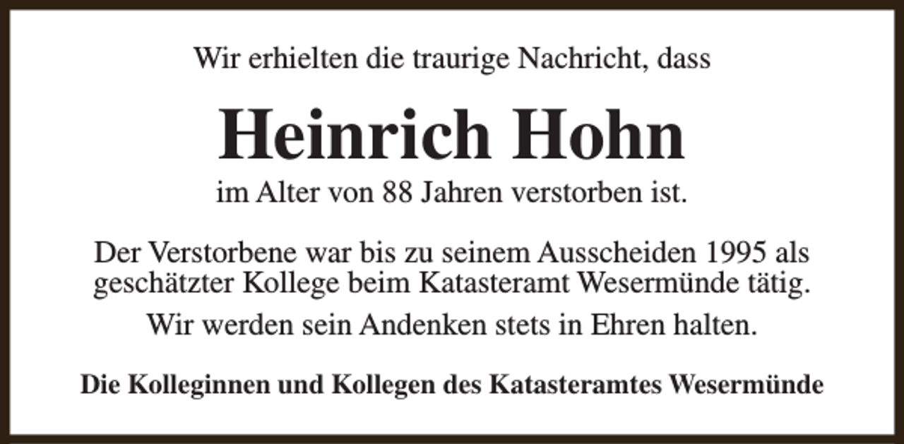 <p>Wir erhielten die traurige Nachricht, dass</p><p>Heinrich Hohn</p><p>im Alter von 88 Jahren verstorben ist.<br />Der Verstorbene war bis zu seinem Ausscheiden 1995 als<br />geschätzter Kollege beim Katasteramt Wesermünde tätig.<br />Wir werden sein Andenken stets in Ehren halten.<br />Die Kolleginnen und Kollegen des Katasteramtes Wesermünde</p>