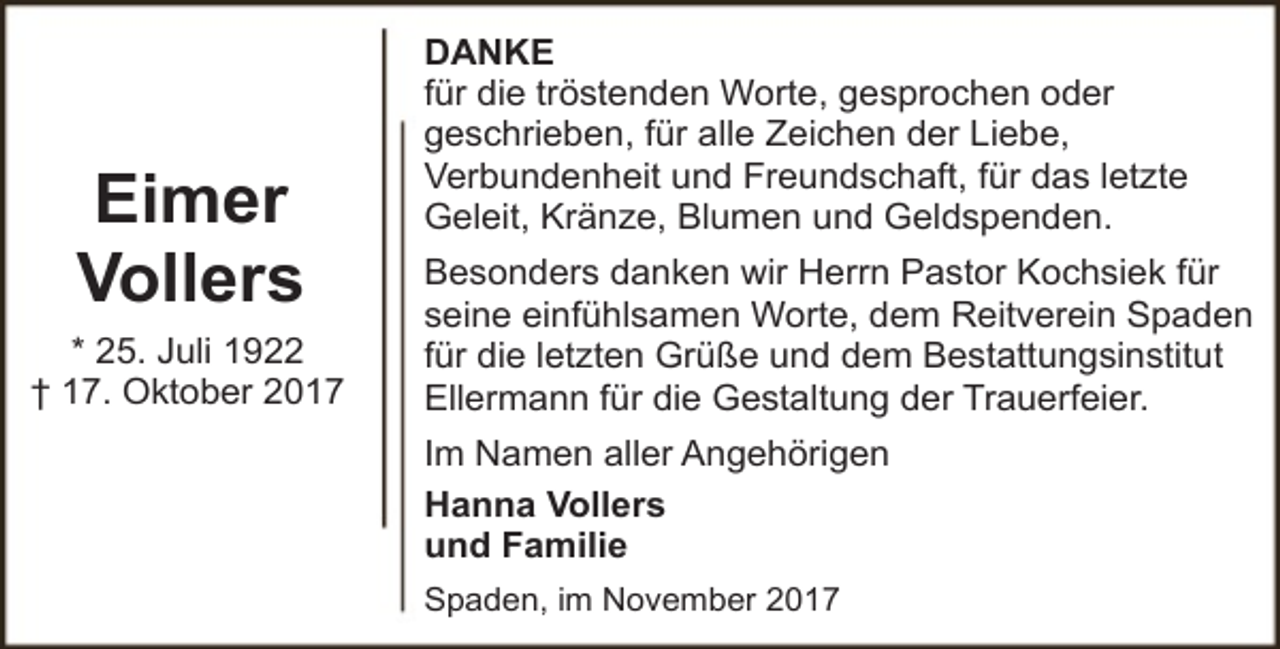 <p>Eimer<br />Vollers<br />* 25. Juli 1922<br />† 17. Oktober 2017</p><p>DANKE<br />für die tröstenden Worte, gesprochen oder<br />geschrieben, für alle Zeichen der Liebe,<br />Verbundenheit und Freundschaft, für das letzte<br />Geleit, Kränze, Blumen und Geldspenden.<br />Besonders danken wir Herrn Pastor Kochsiek für<br />seine einfühlsamen Worte, dem Reitverein Spaden<br />für die letzten Grüße und dem Bestattungsinstitut<br />Ellermann für die Gestaltung der Trauerfeier.<br />Im Namen aller Angehörigen<br />Hanna Vollers<br />und Familie<br />Spaden, im November 2017</p>