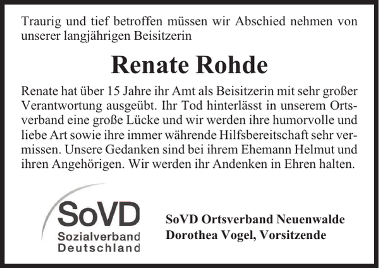 <p>Traurig und tief betroffen müssen wir Abschied nehmen von<br />unserer langjährigen Beisitzerin</p><p>Renate Rohde</p><p>Renate hat über 15 Jahre ihr Amt als Beisitzerin mit sehr großer<br />Verantwortung ausgeübt. Ihr Tod hinterlässt in unserem Ortsverband eine große Lücke und wir werden ihre humorvolle und<br />liebe Art sowie ihre immer währende Hilfsbereitschaft sehr vermissen. Unsere Gedanken sind bei ihrem Ehemann Helmut und<br />ihren Angehörigen. Wir werden ihr Andenken in Ehren halten.</p><p>SoVD Ortsverband Neuenwalde<br />Dorothea Vogel, Vorsitzende</p>