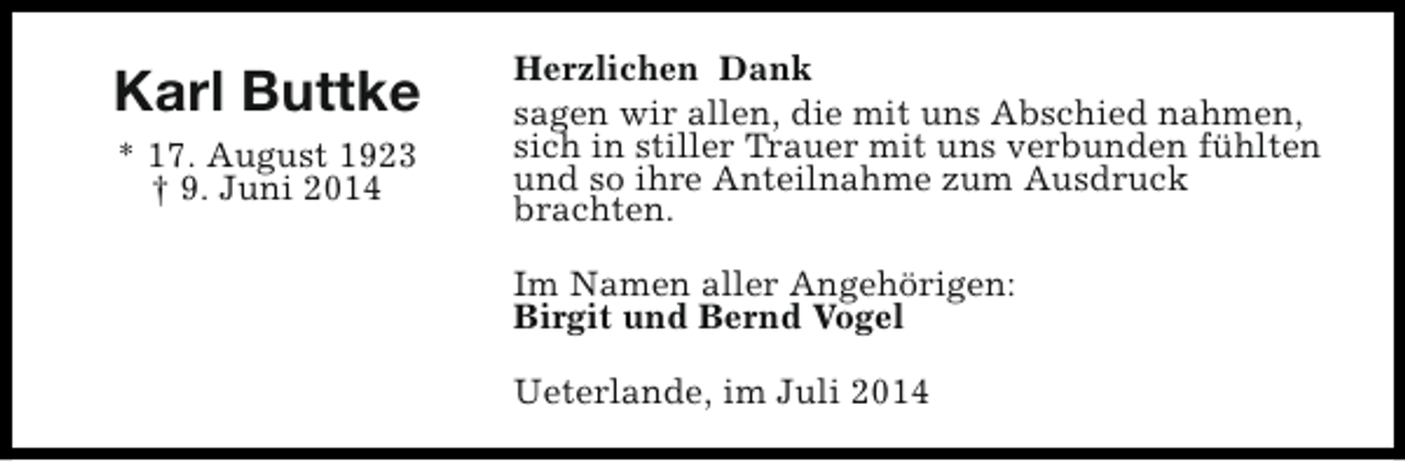 <p>Karl Buttke<br />* 17. August 1923<br />† 9. Juni 2014</p><p>Herzlichen Dank<br />sagen wir allen, die mit uns Abschied nahmen,<br />sich in stiller Trauer mit uns verbunden fühlten<br />und so ihre Anteilnahme zum Ausdruck<br />brachten.<br />Im Namen aller Angehörigen:<br />Birgit und Bernd Vogel<br />Ueterlande, im Juli 2014</p>