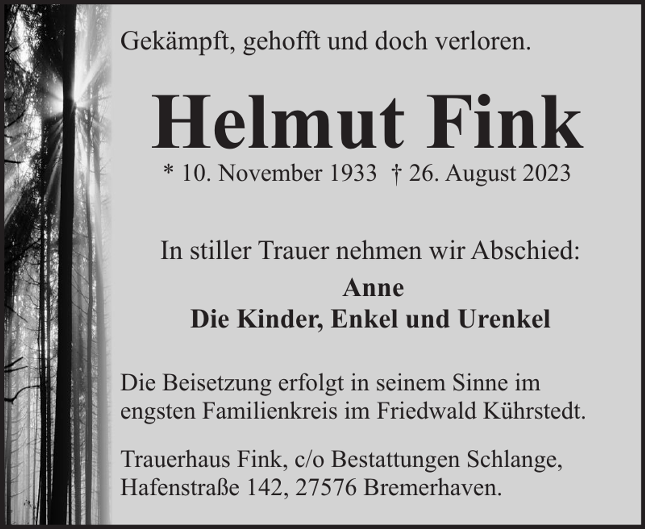 <p>Gekämpft, gehofft und doch verloren.</p><p>Helmut Fink<br />* 10. November 1933 † 26. August 2023</p><p>In stiller Trauer nehmen wir Abschied:<br />Anne<br />Die Kinder, Enkel und Urenkel<br />Die Beisetzung erfolgt in seinem Sinne im<br />engsten Familienkreis im Friedwald Kührstedt.<br />Trauerhaus Fink, c/o Bestattungen Schlange,<br />Hafenstraße 142, 27576 Bremerhaven.</p>