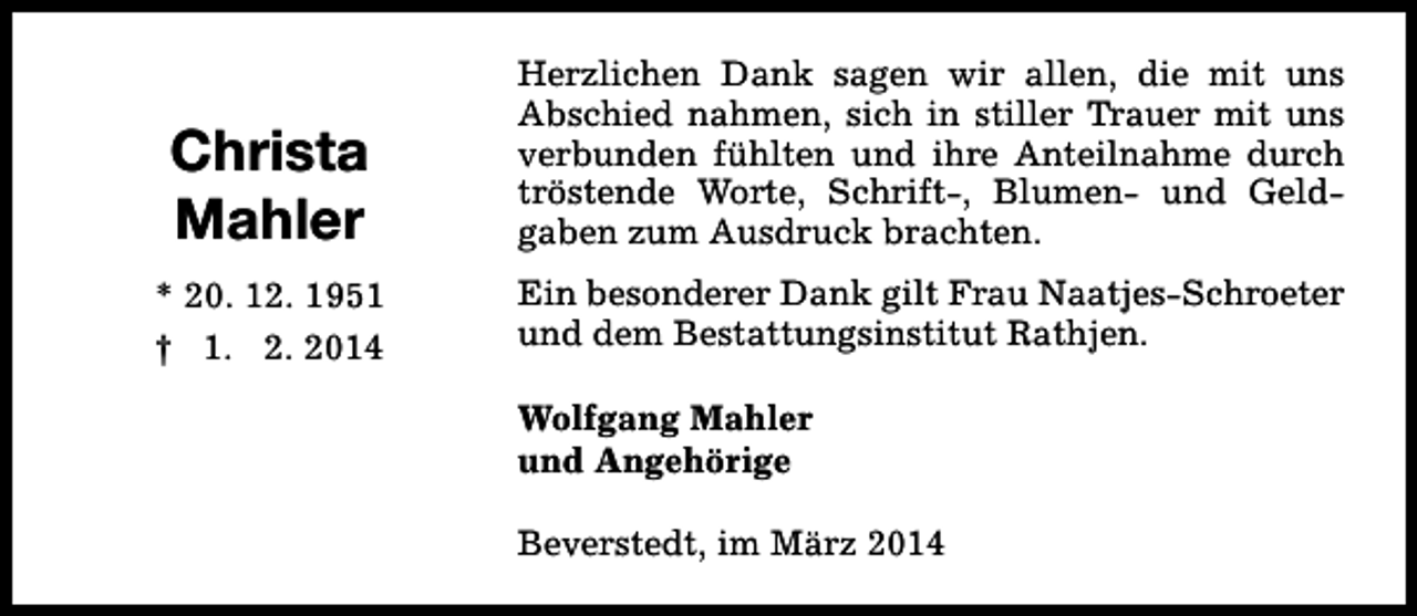 <p>Christa<br />Mahler</p><p>Herzlichen Dank sagen wir allen, die mit uns<br />Abschied nahmen, sich in stiller Trauer mit uns<br />verbunden fühlten und ihre Anteilnahme durch<br />tröstende Worte, Schrift-, Blumen- und Geldgaben zum Ausdruck brachten.</p><p>* 20. 12. 1951<br />† 1. 2. 2014</p><p>Ein besonderer Dank gilt Frau Naatjes-Schroeter<br />und dem Bestattungsinstitut Rathjen.<br />Wolfgang Mahler<br />und Angehörige<br />Beverstedt, im März 2014</p>