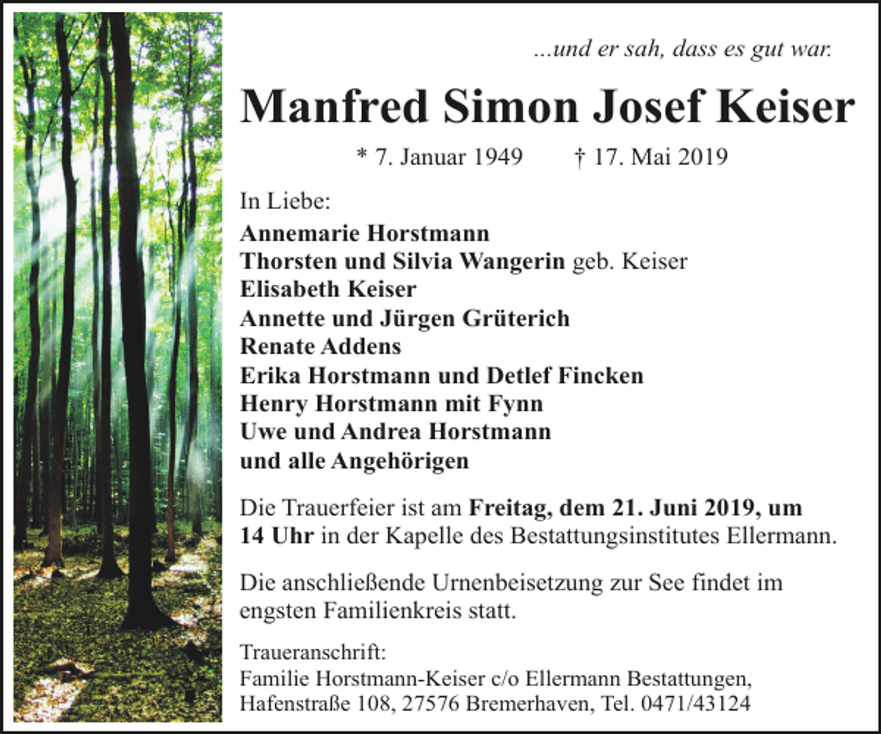 <p>...und er sah, dass es gut war.</p>
<p>Manfred Simon Josef Keiser<br />* 7. Januar 1949</p>
<p>† 17. Mai 2019</p>
<p>In Liebe:<br />Annemarie Horstmann<br />Thorsten und Silvia Wangerin geb. Keiser<br />Elisabeth Keiser<br />Annette und Jürgen Grüterich<br />Renate Addens<br />Erika Horstmann und Detlef Fincken<br />Henry Horstmann mit Fynn<br />Uwe und Andrea Horstmann<br />und alle Angehörigen<br />Die Trauerfeier ist am Freitag, dem 21. Juni 2019, um<br />14 Uhr in der Kapelle des Bestattungsinstitutes Ellermann.<br />Die anschließende Urnenbeisetzung zur See findet im<br />engsten Familienkreis statt.<br />Traueranschrift:<br />Familie Horstmann-Keiser c/o Ellermann Bestattungen,<br />Hafenstraße 108, 27576 Bremerhaven, Tel. 0471/43124</p>