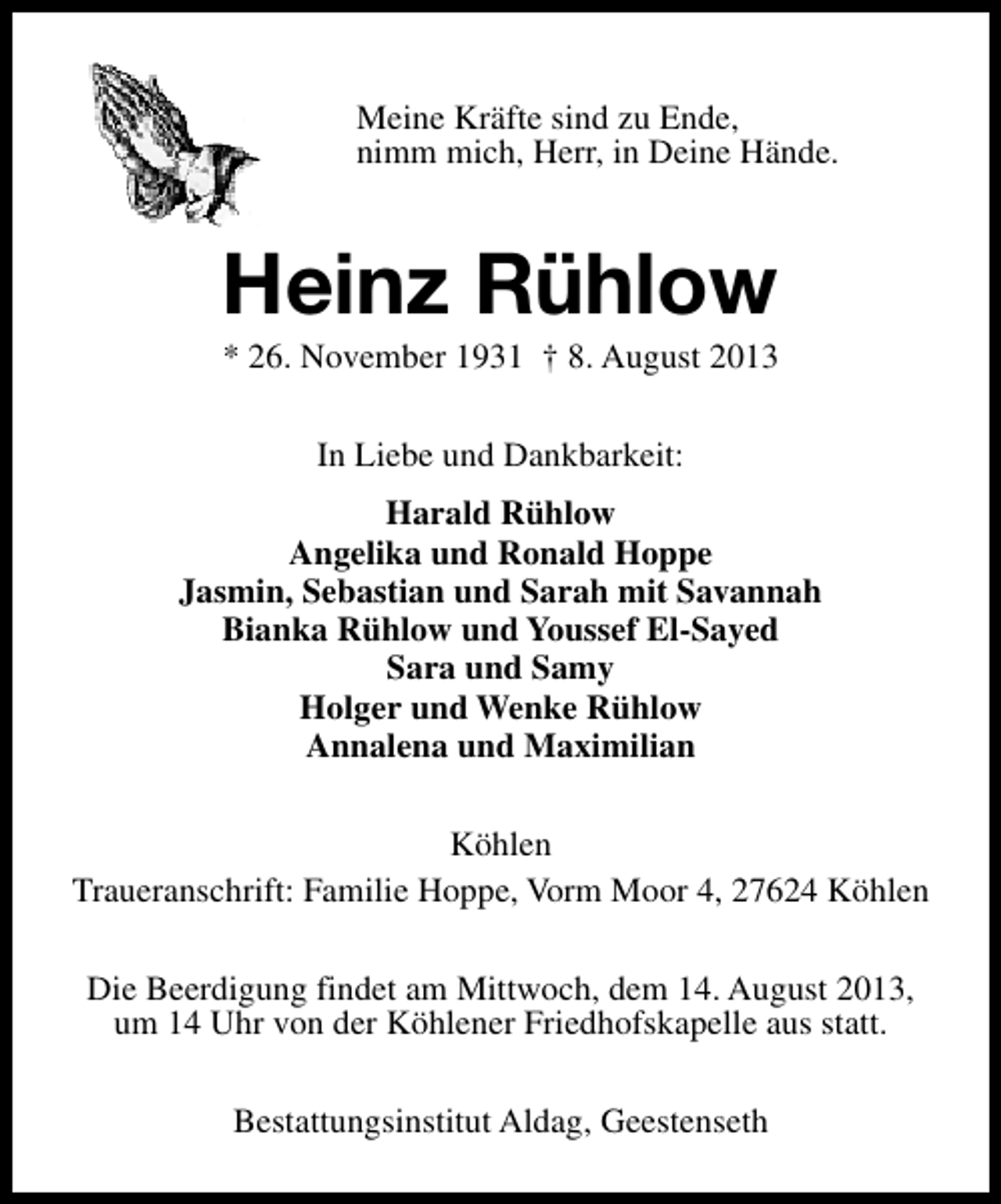 <p>Meine Kräfte sind zu Ende,<br />nimm mich, Herr, in Deine Hände.</p><p>Heinz Rühlow</p><p>* 26. November 1931 † 8. August 2013<br />In Liebe und Dankbarkeit:<br />Harald Rühlow<br />Angelika und Ronald Hoppe<br />Jasmin, Sebastian und Sarah mit Savannah<br />Bianka Rühlow und Youssef El-Sayed<br />Sara und Samy<br />Holger und Wenke Rühlow<br />Annalena und Maximilian<br />Köhlen<br />Traueranschrift: Familie Hoppe, Vorm Moor 4, 27624 Köhlen<br />Die Beerdigung findet am Mittwoch, dem 14. August 2013,<br />um 14 Uhr von der Köhlener Friedhofskapelle aus statt.<br />Bestattungsinstitut Aldag, Geestenseth</p>