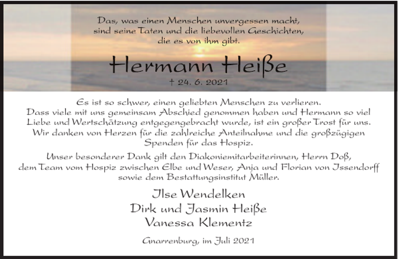 <p>Es ist so schwer, einen geliebten Menschen zu verlieren.<br />Dass viele mit uns gemeinsam Abschied genommen haben und Hermann so viel<br />Liebe und Wertschätzung entgegengebracht wurde, ist ein großer Trost für uns.<br />Wir danken von Herzen für die zahlreiche Anteilnahme und die großzügigen<br />Spenden für das Hospiz.<br />Unser besonderer Dank gilt den Diakoniemitarbeiterinnen, Herrn Doß,<br />dem Team vom Hospiz zwischen Elbe und Weser, Anja und Florian von Issendorff<br />sowie dem Bestattungsinstitut Müller.</p>
<p>Ilse Wendelken<br />Dirk und Jasmin Heiße<br />Vanessa Klementz<br />Gnarrenburg, im Juli 2021</p>