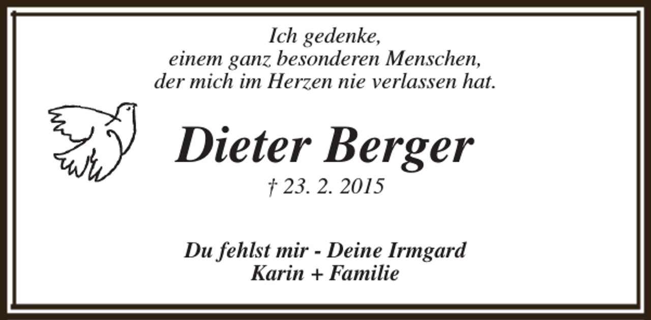 <p>Ich gedenke,<br />einem ganz besonderen Menschen,<br />der mich im Herzen nie verlassen hat.</p><p>Dieter Berger<br />† 23. 2. 2015</p><p>Du fehlst mir - Deine Irmgard<br />Karin + Familie</p>