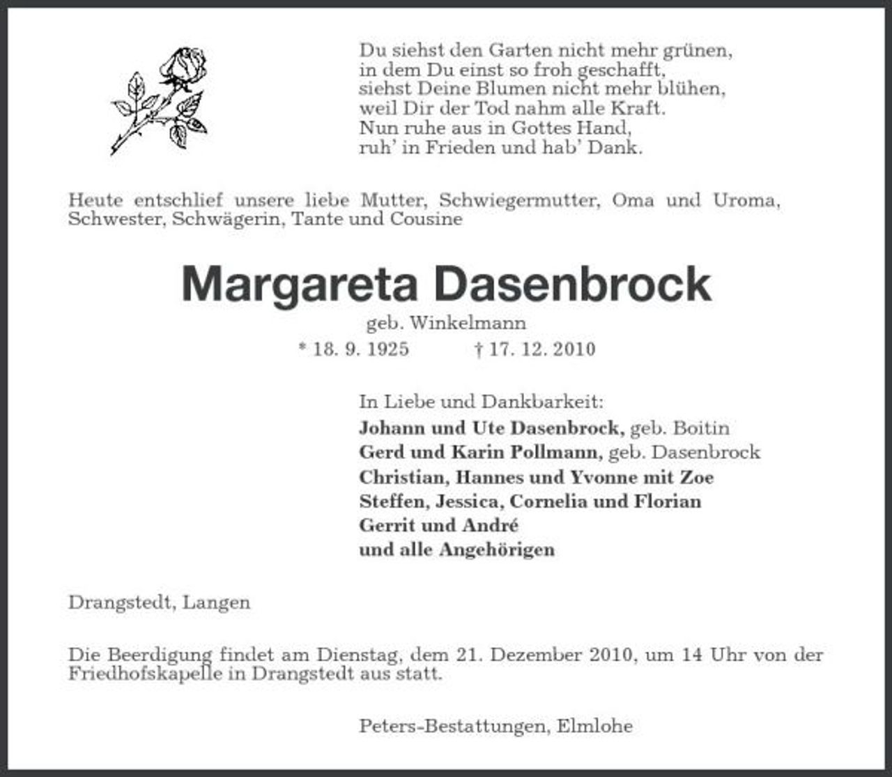<p>Du siehst den Garten nicht mehr grünen, in dem Du einst so froh geschafft, siehst Deine Blumen nicht mehr blühen, weil Dir der Tod nahm alle Kraft. Nun ruhe aus in Gottes Hand, ruh’ in Frieden und hab’ Dank. Heute entschlief unsere liebe Mutter, Schwiegermutter, Oma und Uroma, Schwester, Schwägerin, Tante und Cousine</p><p>Margareta Dasenbrock<br />geb. Winkelmann * 18. 9. 1925 † 17. 12. 2010 In Liebe und Dankbarkeit: Johann und Ute Dasenbrock, geb. Boitin Gerd und Karin Pollmann, geb. Dasenbrock Christian, Hannes und Yvonne mit Zoe Steffen, Jessica, Cornelia und Florian Gerrit und André und alle Angehörigen Drangstedt, Langen Die Beerdigung findet am Dienstag, dem 21. Dezember 2010, um 14 Uhr von der Friedhofskapelle in Drangstedt aus statt. Peters-Bestattungen, Elmlohe</p>