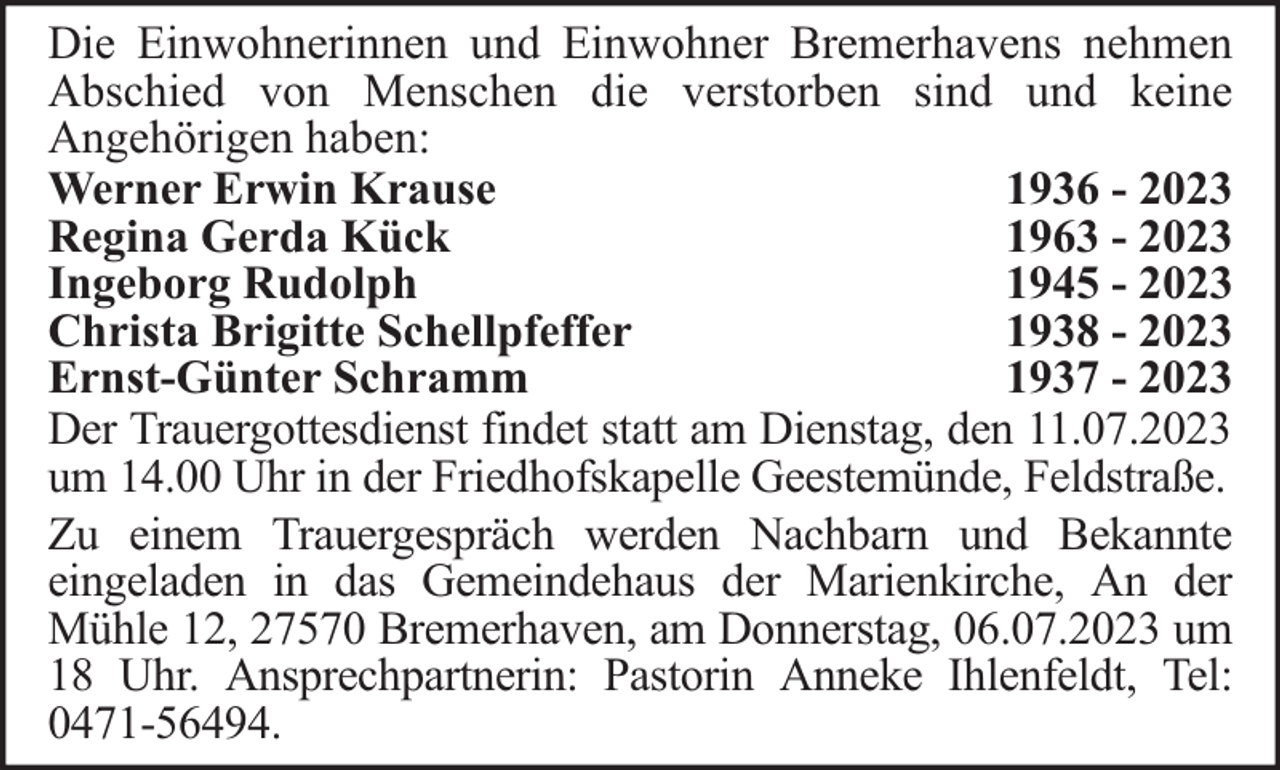 <p>Die Einwohnerinnen und Einwohner Bremerhavens nehmen<br />Abschied von Menschen die verstorben sind und keine<br />Angehörigen haben:<br />Werner Erwin Krause<br />1936 - 2023<br />Regina Gerda Kück<br />1963 - 2023<br />Ingeborg Rudolph<br />1945 - 2023<br />Christa Brigitte Schellpfeffer<br />1938 - 2023<br />Ernst-Günter Schramm<br />1937 - 2023<br />Der Trauergottesdienst findet statt am Dienstag, den 11.07.2023<br />um 14.00 Uhr in der Friedhofskapelle Geestemünde, Feldstraße.<br />Zu einem Trauergespräch werden Nachbarn und Bekannte<br />eingeladen in das Gemeindehaus der Marienkirche, An der<br />Mühle 12, 27570 Bremerhaven, am Donnerstag, 06.07.2023 um<br />18 Uhr. Ansprechpartnerin: Pastorin Anneke Ihlenfeldt, Tel:<br />0471-56494.</p>