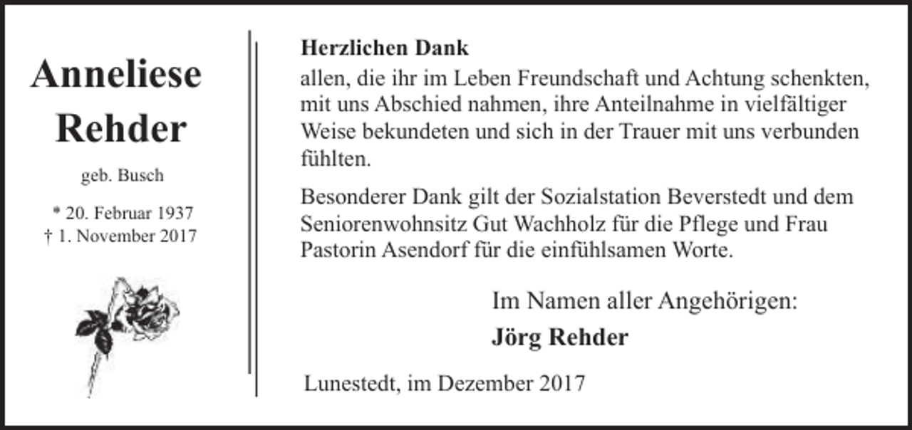 <p>Anneliese<br />Rehder<br />geb. Busch<br />* 20. Februar 1937<br />† 1. November 2017</p><p>Herzlichen Dank<br />allen, die ihr im Leben Freundschaft und Achtung schenkten,<br />mit uns Abschied nahmen, ihre Anteilnahme in vielfältiger<br />Weise bekundeten und sich in der Trauer mit uns verbunden<br />fühlten.<br />Besonderer Dank gilt der Sozialstation Beverstedt und dem<br />Seniorenwohnsitz Gut Wachholz für die Pflege und Frau<br />Pastorin Asendorf für die einfühlsamen Worte.</p><p>Im Namen aller Angehörigen:<br />Jörg Rehder<br />Lunestedt, im Dezember 2017</p>