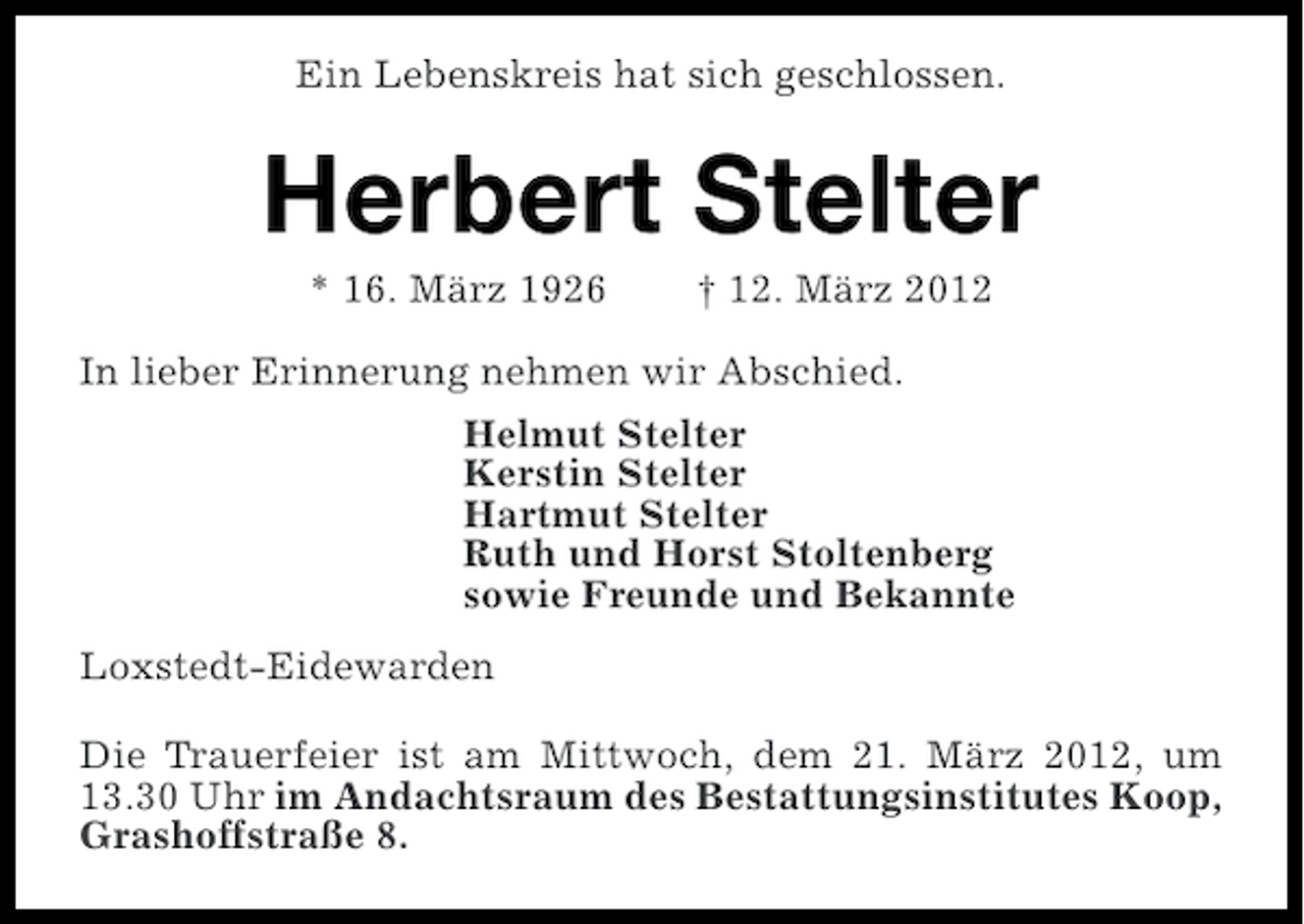 <p>Ein Lebenskreis hat sich geschlossen.</p><p>Herbert Stelter<br />* 16. März 1926</p><p>† 12. März 2012</p><p>In lieber Erinnerung nehmen wir Abschied.<br />Helmut Stelter<br />Kerstin Stelter<br />Hartmut Stelter<br />Ruth und Horst Stoltenberg<br />sowie Freunde und Bekannte<br />Loxstedt-Eidewarden<br />Die Trauerfeier ist am Mittwoch, dem 21. März 2012, um<br />13.30 Uhr im Andachtsraum des Bestattungsinstitutes Koop,<br />Grashoffstraße 8.</p>