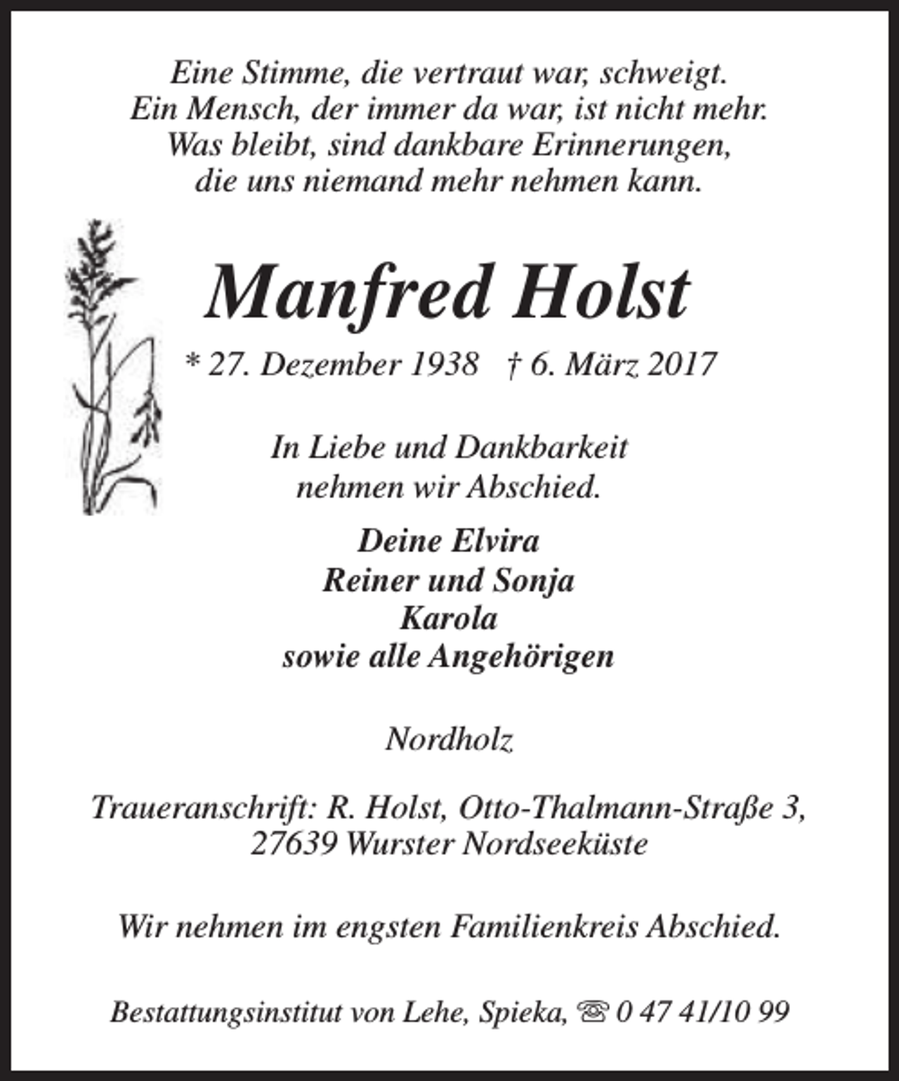 <p>Eine Stimme, die vertraut war, schweigt.<br />Ein Mensch, der immer da war, ist nicht mehr.<br />Was bleibt, sind dankbare Erinnerungen,<br />die uns niemand mehr nehmen kann.</p><p>Manfred Holst</p><p>* 27. Dezember 1938 † 6. März 2017<br />In Liebe und Dankbarkeit<br />nehmen wir Abschied.<br />Deine Elvira<br />Reiner und Sonja<br />Karola<br />sowie alle Angehörigen<br />Nordholz<br />Traueranschrift: R. Holst, Otto-Thalmann-Straße 3,<br />27639 Wurster Nordseeküste<br />Wir nehmen im engsten Familienkreis Abschied.<br />Bestattungsinstitut von Lehe, Spieka, s 0 47 41/10 99</p>