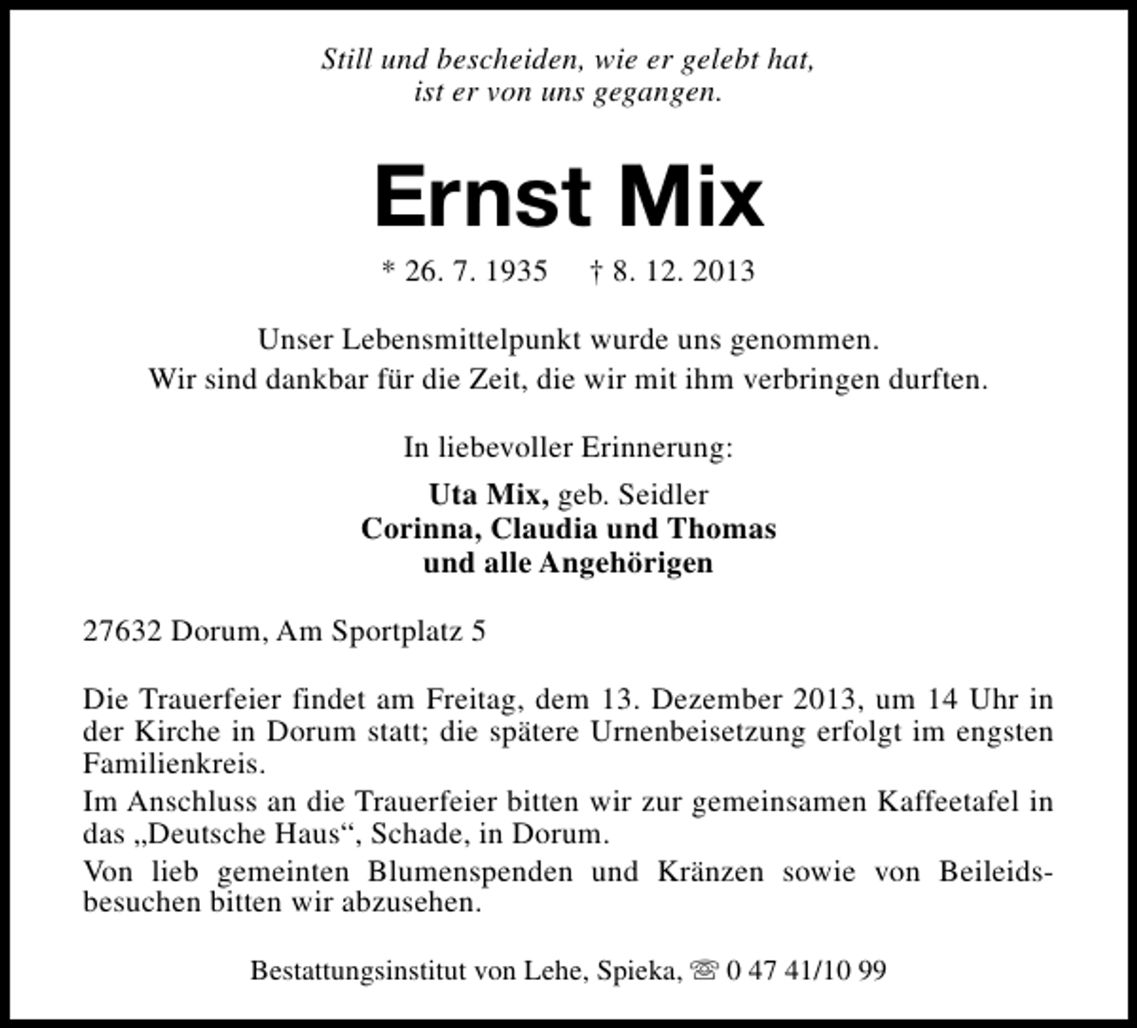 <p>Still und bescheiden, wie er gelebt hat,<br />ist er von uns gegangen.</p><p>Ernst Mix<br />* 26. 7. 1935</p><p>† 8. 12. 2013</p><p>Unser Lebensmittelpunkt wurde uns genommen.<br />Wir sind dankbar für die Zeit, die wir mit ihm verbringen durften.<br />In liebevoller Erinnerung:<br />Uta Mix, geb. Seidler<br />Corinna, Claudia und Thomas<br />und alle Angehörigen<br />27632 Dorum, Am Sportplatz 5<br />Die Trauerfeier findet am Freitag, dem 13. Dezember 2013, um 14 Uhr in<br />der Kirche in Dorum statt; die spätere Urnenbeisetzung erfolgt im engsten<br />Familienkreis.<br />Im Anschluss an die Trauerfeier bitten wir zur gemeinsamen Kaffeetafel in<br />das „Deutsche Haus“, Schade, in Dorum.<br />Von lieb gemeinten Blumenspenden und Kränzen sowie von Beileidsbesuchen bitten wir abzusehen.<br />Bestattungsinstitut von Lehe, Spieka, s 0 47 41/10 99</p>