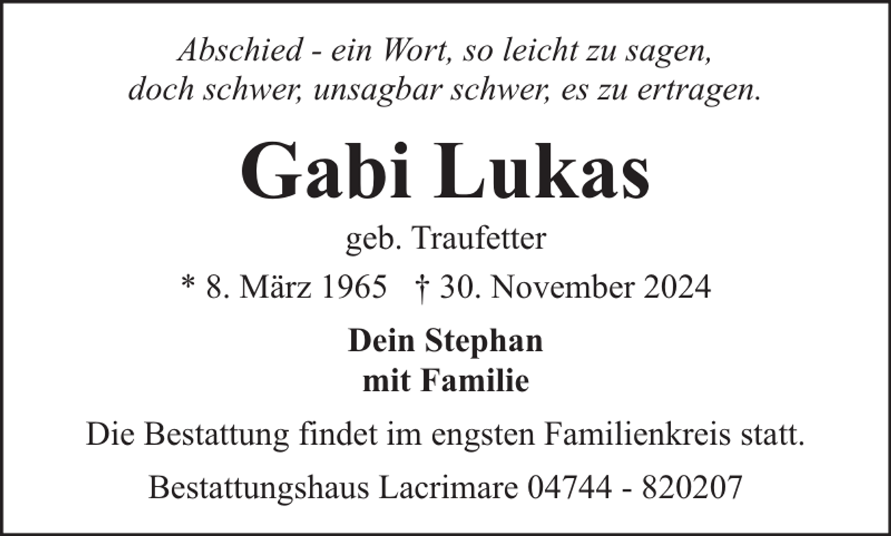 <p>Abschied - ein Wort, so leicht zu sagen,<br />doch schwer, unsagbar schwer, es zu ertragen.</p><p>Gabi Lukas</p><p>geb. Traufetter<br />* 8. März 1965 † 30. November 2024<br />Dein Stephan<br />mit Familie<br />Die Bestattung findet im engsten Familienkreis statt.<br />Bestattungshaus Lacrimare 04744 - 820207</p>