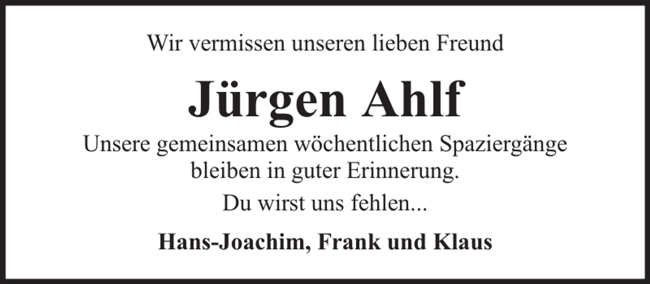 <p>Wir vermissen unseren lieben Freund</p><p>Jürgen Ahlf</p><p>Unsere gemeinsamen wöchentlichen Spaziergänge<br />bleiben in guter Erinnerung.<br />Du wirst uns fehlen...<br />Hans-Joachim, Frank und Klaus</p>