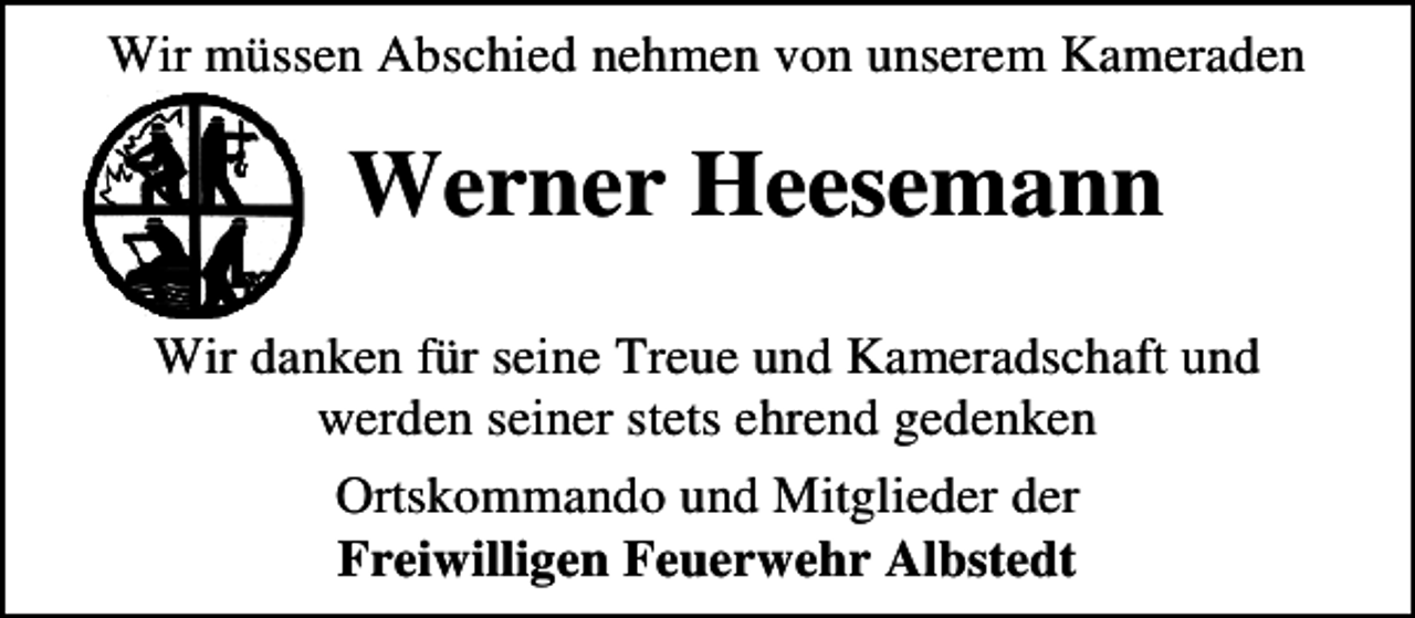 <p>Wir müssen Abschied nehmen von unserem Kameraden</p><p>Werner Heesemann<br />Wir danken für seine Treue und Kameradschaft und<br />werden seiner stets ehrend gedenken<br />Ortskommando und Mitglieder der<br />Freiwilligen Feuerwehr Albstedt</p>