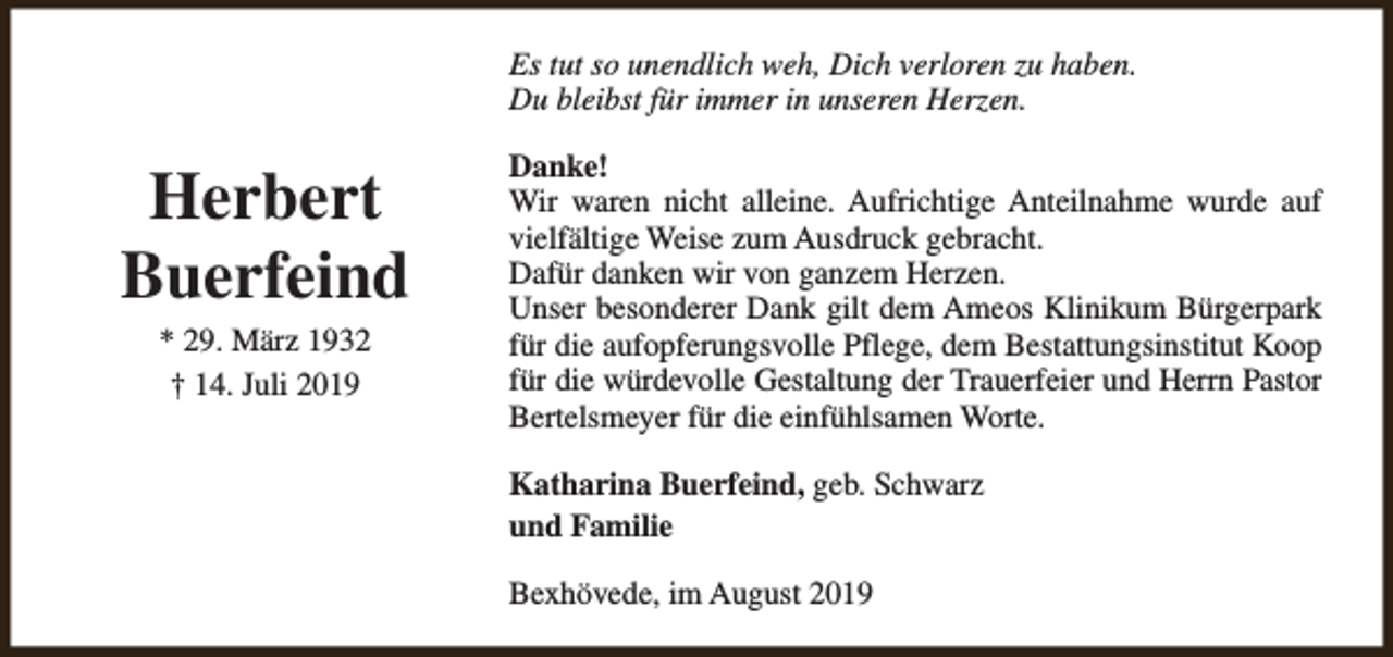 <p>Es tut so unendlich weh, Dich verloren zu haben.<br />Du bleibst für immer in unseren Herzen.</p><p>Herbert<br />Buerfeind<br />* 29. März 1932<br />† 14. Juli 2019</p><p>Danke!<br />Wir waren nicht alleine. Aufrichtige Anteilnahme wurde auf<br />vielfältige Weise zum Ausdruck gebracht.<br />Dafür danken wir von ganzem Herzen.<br />Unser besonderer Dank gilt dem Ameos Klinikum Bürgerpark<br />für die aufopferungsvolle Pflege, dem Bestattungsinstitut Koop<br />für die würdevolle Gestaltung der Trauerfeier und Herrn Pastor<br />Bertelsmeyer für die einfühlsamen Worte.<br />Katharina Buerfeind, geb. Schwarz<br />und Familie<br />Bexhövede, im August 2019</p>
