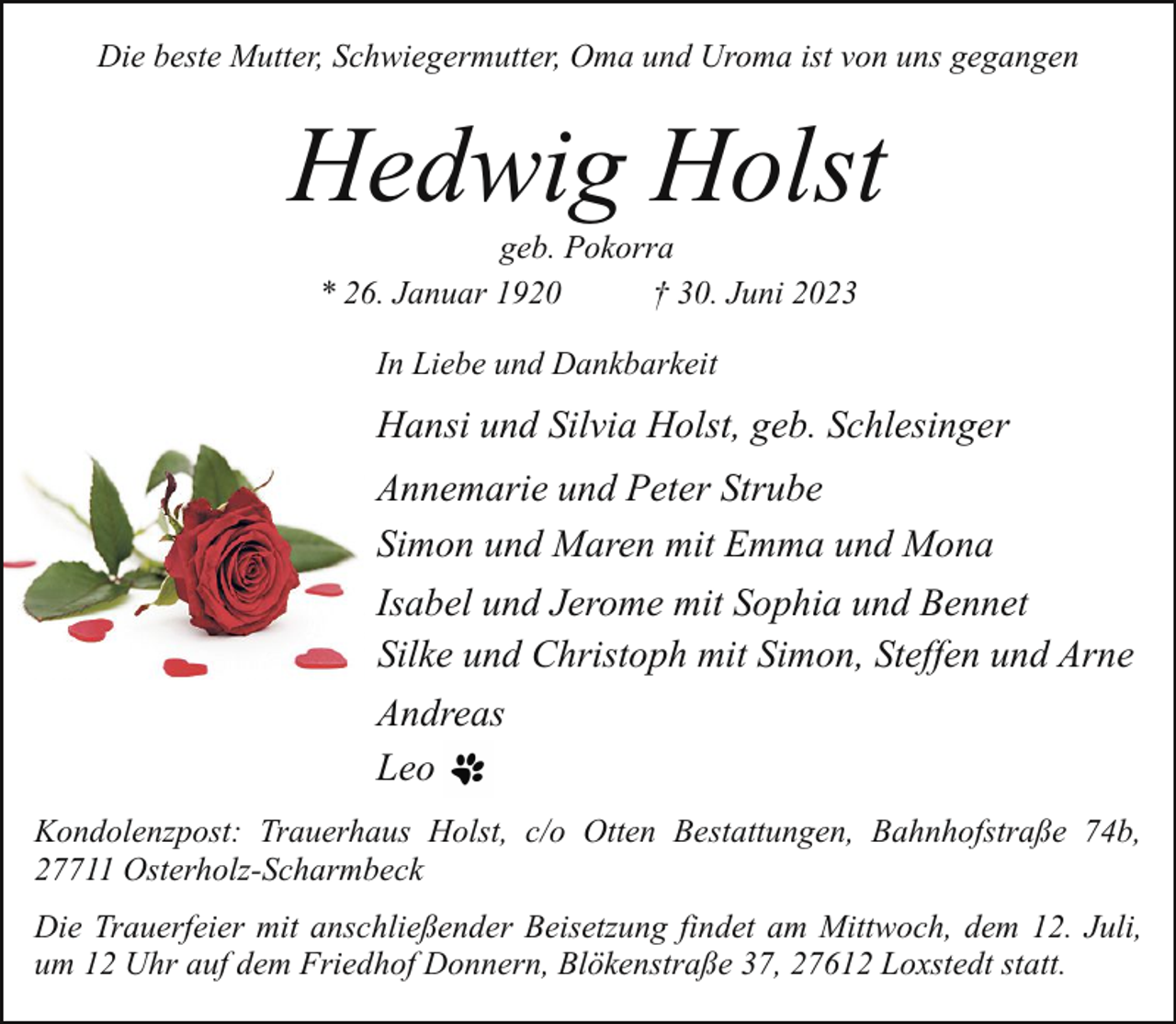 <p>Die beste Mutter, Schwiegermutter, Oma und Uroma ist von uns gegangen</p><p>Hedwig Holst<br />geb. Pokorra<br />* 26. Januar 1920<br />† 30. Juni 2023<br />In Liebe und Dankbarkeit</p><p>Hansi und Silvia Holst, geb. Schlesinger<br />Annemarie und Peter Strube<br />Simon und Maren mit Emma und Mona<br />Isabel und Jerome mit Sophia und Bennet<br />Silke und Christoph mit Simon, Steffen und Arne<br />Andreas<br />Leo<br />Kondolenzpost: Trauerhaus Holst, c/o Otten Bestattungen, Bahnhofstraße 74b,<br />27711 Osterholz-Scharmbeck<br />Die Trauerfeier mit anschließender Beisetzung findet am Mittwoch, dem 12. Juli,<br />um 12 Uhr auf dem Friedhof Donnern, Blökenstraße 37, 27612 Loxstedt statt.</p>