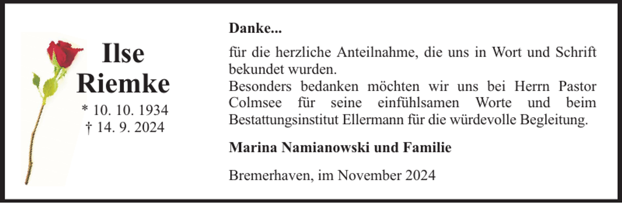 <p>Ilse<br />Riemke<br />* 10. 10. 1934<br />† 14. 9. 2024</p>
<p>Danke...<br />für die herzliche Anteilnahme, die uns in Wort und Schrift<br />bekundet wurden.<br />Besonders bedanken möchten wir uns bei Herrn Pastor<br />Colmsee für seine einfühlsamen Worte und beim<br />Bestattungsinstitut Ellermann für die würdevolle Begleitung.<br />Marina Namianowski und Familie<br />Bremerhaven, im November 2024</p>