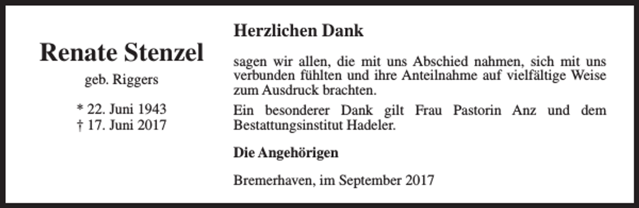 <p>Renate Stenzel<br />geb. Riggers<br />* 22. Juni 1943<br />† 17. Juni 2017</p><p>Herzlichen Dank<br />sagen wir allen, die mit uns Abschied nahmen, sich mit uns<br />verbunden fühlten und ihre Anteilnahme auf vielfältige Weise<br />zum Ausdruck brachten.<br />Ein besonderer Dank gilt Frau Pastorin Anz und dem<br />Bestattungsinstitut Hadeler.<br />Die Angehörigen<br />Bremerhaven, im September 2017</p>