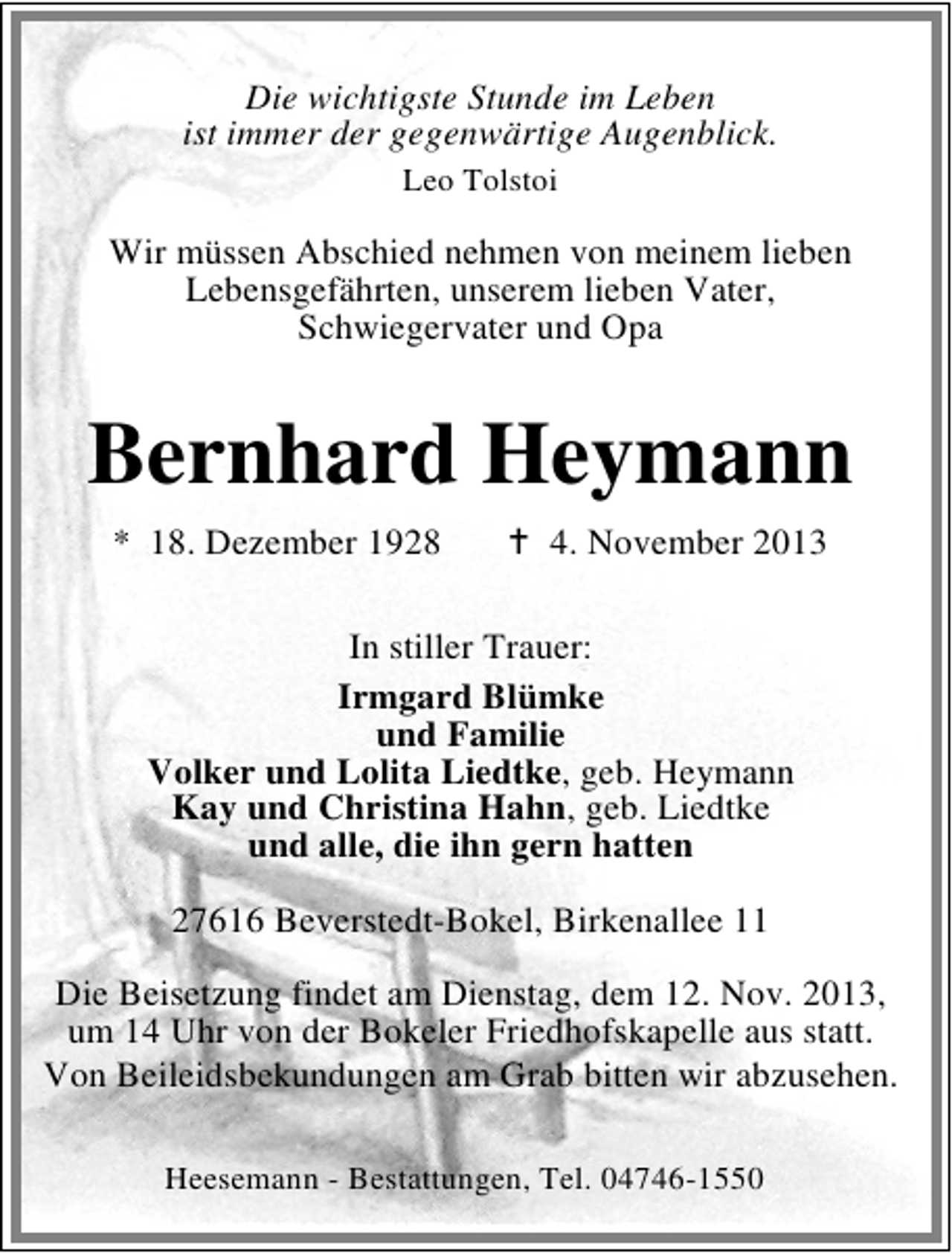 <p>Die wichtigste Stunde im Leben<br />ist immer der gegenwärtige Augenblick.<br />Leo Tolstoi</p><p>Wir müssen Abschied nehmen von meinem lieben<br />Lebensgefährten, unserem lieben Vater,<br />Schwiegervater und Opa</p><p>Bernhard Heymann<br />* 18. Dezember 1928</p><p>4. November 2013</p><p>In stiller Trauer:<br />Irmgard Blümke<br />und Familie<br />Volker und Lolita Liedtke, geb. Heymann<br />Kay und Christina Hahn, geb. Liedtke<br />und alle, die ihn gern hatten<br />27616 Beverstedt-Bokel, Birkenallee 11<br />Die Beisetzung findet am Dienstag, dem 12. Nov. 2013,<br />um 14 Uhr von der Bokeler Friedhofskapelle aus statt.<br />Von Beileidsbekundungen am Grab bitten wir abzusehen.<br />Heesemann - Bestattungen, Tel. 04746-1550</p>