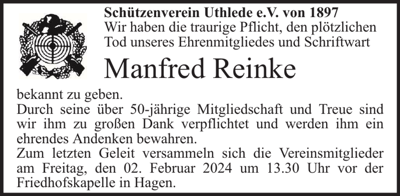 <p>Schützenverein Uthlede e.V. von 1897<br />Wir haben die traurige Pflicht, den plötzlichen<br />Tod unseres Ehrenmitgliedes und Schriftwart</p><p>Manfred Reinke</p><p>bekannt zu geben.<br />Durch seine über 50-jährige Mitgliedschaft und Treue sind<br />wir ihm zu großen Dank verpflichtet und werden ihm ein<br />ehrendes Andenken bewahren.<br />Zum letzten Geleit versammeln sich die Vereinsmitglieder<br />am Freitag, den 02. Februar 2024 um 13.30 Uhr vor der<br />Friedhofskapelle in Hagen.</p>