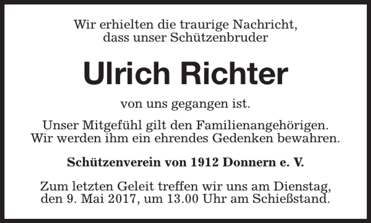 <p>Wir erhielten die traurige Nachricht,<br />dass unser Schützenbruder</p><p>Ulrich Richter<br />von uns gegangen ist.<br />Unser Mitgefühl gilt den Familienangehörigen.<br />Wir werden ihm ein ehrendes Gedenken bewahren.<br />Schützenverein von 1912 Donnern e. V.<br />Zum letzten Geleit treffen wir uns am Dienstag,<br />den 9. Mai 2017, um 13.00 Uhr am Schießstand.</p>