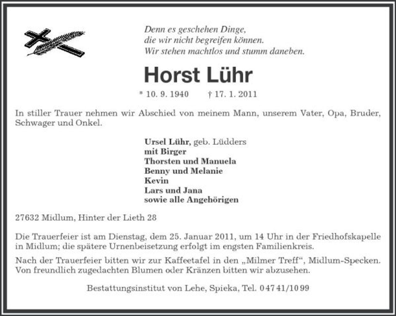 <p>Denn es geschehen Dinge, die wir nicht begreifen können. Wir stehen machtlos und stumm daneben.</p><p>Horst Lühr<br />* 10. 9. 1940 † 17. 1. 2011 In stiller Trauer nehmen wir Abschied von meinem Mann, unserem Vater, Opa, Bruder, Schwager und Onkel. Ursel Lühr, geb. Lüdders mit Birger Thorsten und Manuela Benny und Melanie Kevin Lars und Jana sowie alle Angehörigen 27632 Midlum, Hinter der Lieth 28 Die Trauerfeier ist am Dienstag, dem 25. Januar 2011, um 14 Uhr in der Friedhofskapelle in Midlum; die spätere Urnenbeisetzung erfolgt im engsten Familienkreis. Nach der Trauerfeier bitten wir zur Kaffeetafel in den „Milmer Treff“, Midlum-Specken. Von freundlich zugedachten Blumen oder Kränzen bitten wir abzusehen. Bestattungsinstitut von Lehe, Spieka, Tel. 0 47 41/10 99</p>