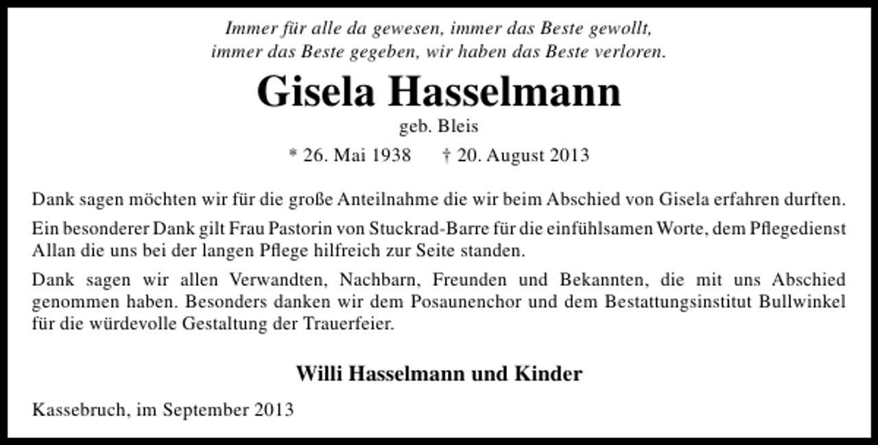 <p>Immer für alle da gewesen, immer das Beste gewollt,<br />immer das Beste gegeben, wir haben das Beste verloren.</p><p>Gisela Hasselmann<br />geb. Bleis<br />* 26. Mai 1938<br />† 20. August 2013</p><p>Dank sagen möchten wir für die große Anteilnahme die wir beim Abschied von Gisela erfahren durften.<br />Ein besonderer Dank gilt Frau Pastorin von Stuckrad-Barre für die einfühlsamen Worte, dem Pﬂegedienst<br />Allan die uns bei der langen Pﬂege hilfreich zur Seite standen.<br />Dank sagen wir allen Verwandten, Nachbarn, Freunden und Bekannten, die mit uns Abschied<br />genommen haben. Besonders danken wir dem Posaunenchor und dem Bestattungsinstitut Bullwinkel<br />für die würdevolle Gestaltung der Trauerfeier.</p><p>Willi Hasselmann und Kinder<br />Kassebruch, im September 2013</p>
