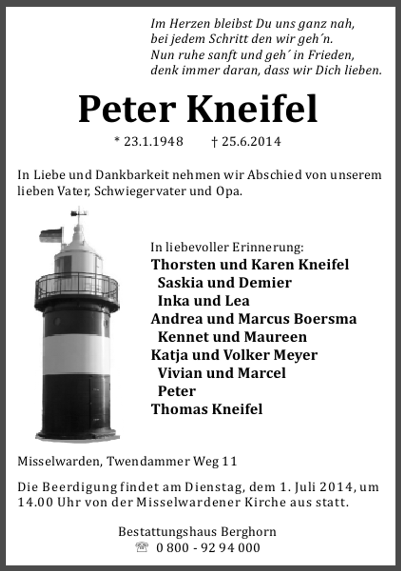 <p>Im Herzen bleibst Du uns ganz nah,<br />bei jedem Schritt den wir geh´n.<br />Nun ruhe sanft und geh´ in Frieden,<br />denk immer daran, dass wir Dich lieben.</p><p>Peter Kneifel<br />* 23.1.1948</p><p>† 25.6.2014</p><p>In Liebe und Dankbarkeit nehmen wir Abschied von unserem<br />lieben Vater, Schwiegervater und Opa.</p><p>In liebevoller Erinnerung:</p><p>Thorsten und Karen Kneifel<br />Saskia und Demier<br />Inka und Lea<br />Andrea und Marcus Boersma<br />Kennet und Maureen<br />Katja und Volker Meyer<br />Vivian und Marcel<br />Peter<br />Thomas Kneifel<br />Misselwarden, Twendammer Weg 11<br />Die Beerdigung indet am Dienstag, dem 1. Juli 2014, um<br />14.00 Uhr von der Misselwardener Kirche aus statt.<br />Bestattungshaus Berghorn<br />' 0 800 - 92 94 000</p>