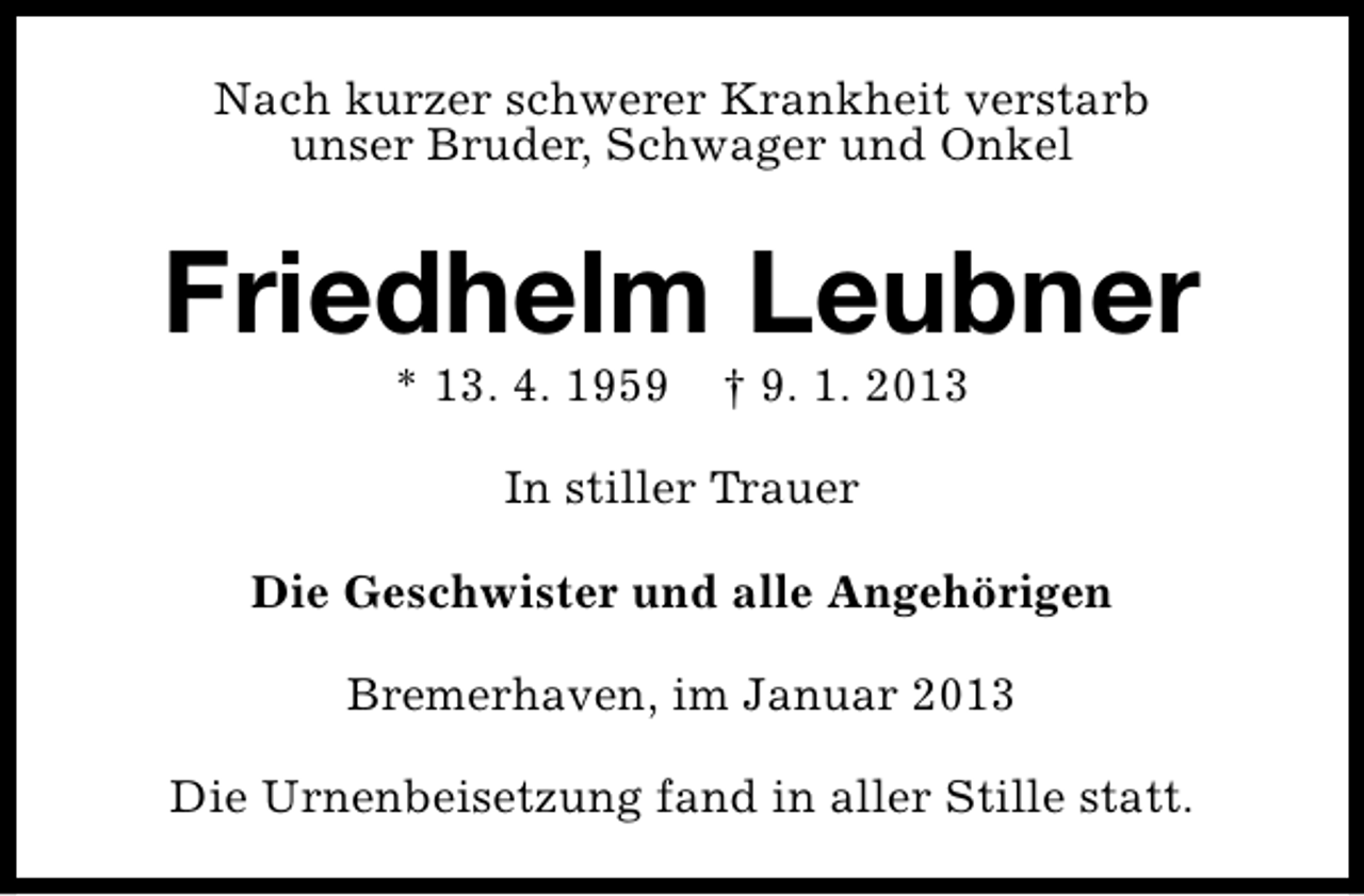 <p>Nach kurzer schwerer Krankheit verstarb<br />unser Bruder, Schwager und Onkel</p><p>Friedhelm Leubner<br />* 13. 4. 1959</p><p>† 9. 1. 2013</p><p>In stiller Trauer<br />Die Geschwister und alle Angehörigen<br />Bremerhaven, im Januar 2013<br />Die Urnenbeisetzung fand in aller Stille statt.</p>