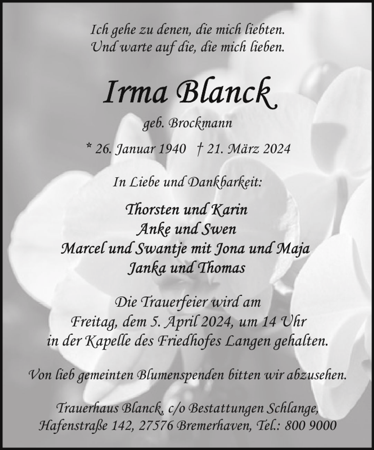 <p>Ich gehe zu denen, die mich liebten.<br />Und warte auf die, die mich lieben.</p><p>geb. Brockmann<br />* 26. Januar 1940 † 21. März 2024<br />In Liebe und Dankbarkeit:</p><p>Die Trauerfeier wird am<br />Freitag, dem 5. April 2024, um 14 Uhr<br />in der Kapelle des Friedhofes Langen gehalten.<br />Von lieb gemeinten Blumenspenden bitten wir abzusehen.<br />Trauerhaus Blanck, c/o Bestattungen Schlange,<br />Hafenstraße 142, 27576 Bremerhaven, Tel.: 800 9000</p>