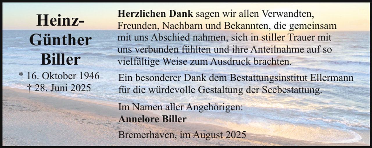 <p>HeinzGünther<br />Biller</p><p>* 16. Oktober 1946<br />† 28. Juni 2025</p><p>Herzlichen Dank sagen wir allen Verwandten,<br />Freunden, Nachbarn und Bekannten, die gemeinsam<br />mit uns Abschied nahmen, sich in stiller Trauer mit<br />uns verbunden fühlten und ihre Anteilnahme auf so<br />vielfältige Weise zum Ausdruck brachten.<br />Ein besonderer Dank dem Bestattungsinstitut Ellermann<br />für die würdevolle Gestaltung der Seebestattung.<br />Im Namen aller Angehörigen:<br />Annelore Biller<br />Bremerhaven, im August 2025</p>
