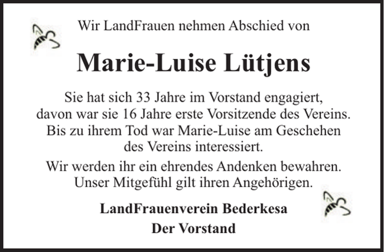 <p>Wir LandFrauen nehmen Abschied von</p><p>Marie-Luise Lütjens<br />Sie hat sich 33 Jahre im Vorstand engagiert,<br />davon war sie 16 Jahre erste Vorsitzende des Vereins.<br />Bis zu ihrem Tod war Marie-Luise am Geschehen<br />des Vereins interessiert.<br />Wir werden ihr ein ehrendes Andenken bewahren.<br />Unser Mitgefühl gilt ihren Angehörigen.<br />LandFrauenverein Bederkesa<br />Der Vorstand</p>