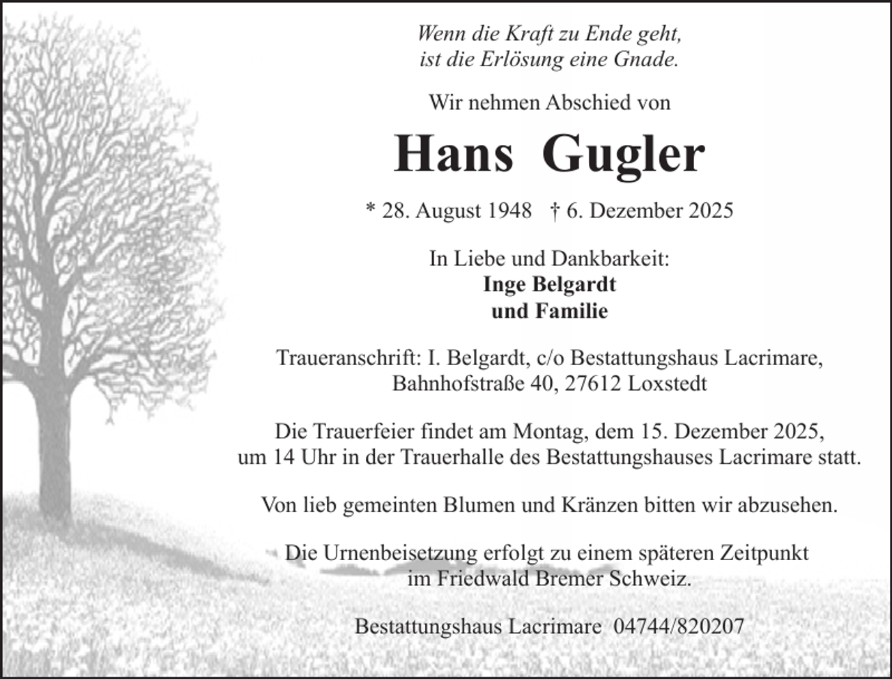 <p>Wenn die Kraft zu Ende geht,<br />ist die Erlösung eine Gnade.<br />Wir nehmen Abschied von</p><p>Hans Gugler<br />* 28. August 1948 † 6. Dezember 2025<br />In Liebe und Dankbarkeit:<br />Inge Belgardt<br />und Familie<br />Traueranschrift: I. Belgardt, c/o Bestattungshaus Lacrimare,<br />Bahnhofstraße 40, 27612 Loxstedt<br />Die Trauerfeier findet am Montag, dem 15. Dezember 2025,<br />um 14 Uhr in der Trauerhalle des Bestattungshauses Lacrimare statt.<br />Von lieb gemeinten Blumen und Kränzen bitten wir abzusehen.<br />Die Urnenbeisetzung erfolgt zu einem späteren Zeitpunkt<br />im Friedwald Bremer Schweiz.<br />Bestattungshaus Lacrimare 04744/820207</p>