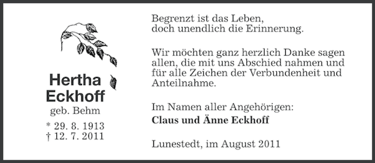 <p>Begrenzt ist das Leben,<br />doch unendlich die Erinnerung.</p><p>Hertha<br />Eckhoff<br />geb. Behm<br />* 29. 8. 1913<br />† 12. 7. 2011</p><p>Wir möchten ganz herzlich Danke sagen<br />allen, die mit uns Abschied nahmen und<br />für alle Zeichen der Verbundenheit und<br />Anteilnahme.<br />Im Namen aller Angehörigen:<br />Claus und Änne Eckhoff<br />Lunestedt, im August 2011</p>