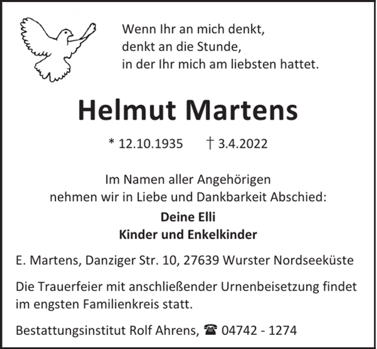<p>Wenn Ihr an mich denkt,<br />denkt an die Stunde,<br />in der Ihr mich am liebsten hattet.</p><p>Helmut Martens<br />* 12.10.1935</p><p>† 3.4.2022</p><p>Im Namen aller Angehörigen<br />nehmen wir in Liebe und Dankbarkeit Abschied:<br />Deine Elli<br />Kinder und Enkelkinder<br />E. Martens, Danziger Str. 10, 27639 Wurster Nordseeküste<br />Die Trauerfeier mit anschließender Urnenbeisetzung findet<br />im engsten Familienkreis statt.<br />Bestattungsinstitut Rolf Ahrens,  04742 - 1274</p>