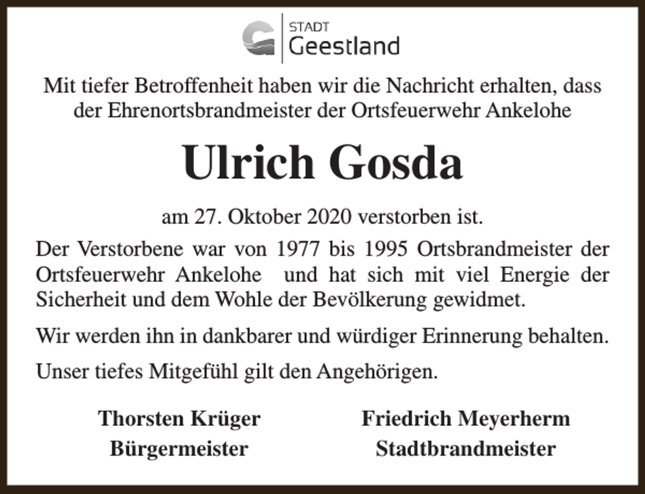 <p>Mit tiefer Betroffenheit haben wir die Nachricht erhalten, dass<br />der Ehrenortsbrandmeister der Ortsfeuerwehr Ankelohe</p><p>Ulrich Gosda<br />am 27. Oktober 2020 verstorben ist.<br />Der Verstorbene war von 1977 bis 1995 Ortsbrandmeister der<br />Ortsfeuerwehr Ankelohe und hat sich mit viel Energie der<br />Sicherheit und dem Wohle der Bevölkerung gewidmet.<br />Wir werden ihn in dankbarer und würdiger Erinnerung behalten.<br />Unser tiefes Mitgefühl gilt den Angehörigen.<br />Thorsten Krüger<br />Bürgermeister</p><p>Friedrich Meyerherm<br />Stadtbrandmeister</p>