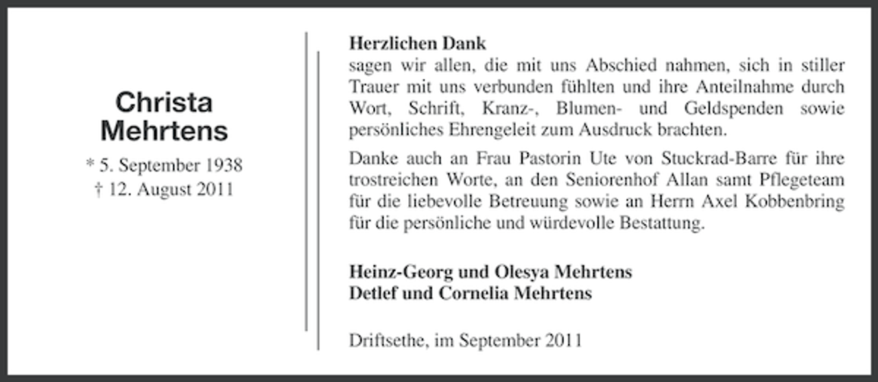 <p>Christa<br />Mehrtens<br />* 5. September 1938<br />† 12. August 2011</p><p>Herzlichen Dank<br />sagen wir allen, die mit uns Abschied nahmen, sich in stiller<br />Trauer mit uns verbunden fühlten und ihre Anteilnahme durch<br />Wort, Schrift, Kranz-, Blumen- und Geldspenden sowie<br />persönliches Ehrengeleit zum Ausdruck brachten.<br />Danke auch an Frau Pastorin Ute von Stuckrad-Barre für ihre<br />trostreichen Worte, an den Seniorenhof Allan samt Pflegeteam<br />für die liebevolle Betreuung sowie an Herrn Axel Kobbenbring<br />für die persönliche und würdevolle Bestattung.<br />Heinz-Georg und Olesya Mehrtens<br />Detlef und Cornelia Mehrtens<br />Driftsethe, im September 2011</p>