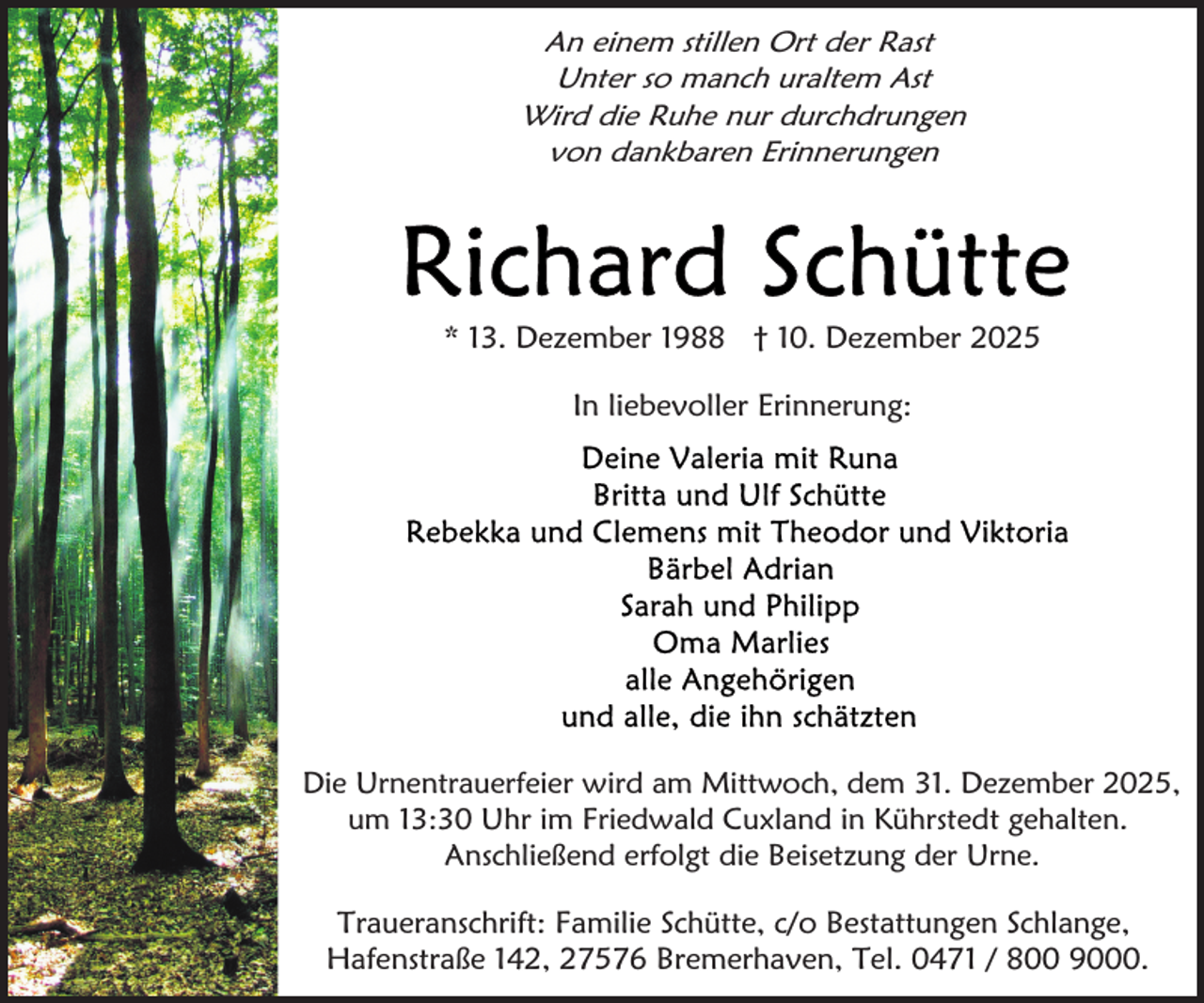 <p>An einem stillen Ort der Rast<br />Unter so manch uraltem Ast<br />Wird die Ruhe nur durchdrungen<br />von dankbaren Erinnerungen</p>
<p>* 13. Dezember 1988 † 10. Dezember 2025<br />In liebevoller Erinnerung:</p>
<p>Die Urnentrauerfeier wird am Mittwoch, dem 31. Dezember 2025,<br />um 13:30 Uhr im Friedwald Cuxland in Kührstedt gehalten.<br />Anschließend erfolgt die Beisetzung der Urne.</p>
<p>Traueranschrift: Familie Schütte, c/o Bestattungen Schlange,<br />Hafenstraße 142, 27576 Bremerhaven, Tel. 0471 / 800 9000.</p>